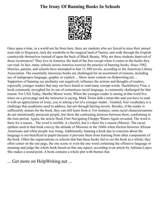 The Irony Of Banning Books In Schools
Once upon a time, in a world not far from here, there are students who are forced to miss their annual
train ride to Hogwarts, lock the wardrobe to the magical land of Narnia, and walk through the English
countryside themselves instead of upon the back of Black Beauty. Why are these students deprived of
those occurrences? They live in America, the land of the free except when it comes to the books they
can read. In fact, many schools across America exercise the practice of banning books. Since 1982,
libraries, parents, and schools have attempted to ban 11,300 novels, according to the American Library
Association. The essentially innoxious books are challenged for an assortment of reasons, including
use of malapropos language, graphic or explicit ... Show more content on Helpwriting.net ...
Supporters of banning say profanity can negatively influence the actions and thoughts of readers,
especially younger readers that may not have heard or read many corrupt words. Huckleberry Finn, a
book commonly inveighed for its use of contentious racial language, is commonly challenged for that
reason. For USA Today, Martha Moore wrote, When the younger reader is staring at that word five
times on a given page and the instructor is saying, Mark Twain didn t mean this and you have to read
it with an appreciation of irony, you re asking a lot of a younger reader . Granted, foul vocabulary is a
challenge that academies need to address, but not through barring novels. Besides, if the reader is
sufficiently mature for the book, they can still learn from it. For instance, some racial characterizations
do not intentionally persecute people, but show the contrasting tensions between them, conforming to
the time period. Again, the article Huck Finn Navigating Choppy Waters Again revealed, The word is
there for a reason... The word is terrible, it s hurtful, but it s there for a reason (Moore). The racial
epithets used in that book convey the attitude of Missouri in the 1840s when friction between African
Americans and white people was rising. Additionally, banning a book due to concerns about the
language is not beneficial to pupils because it prevents them from learning from other components of
the book. Often the organizations or schools that ban these books fail to see the book as a whole; they
often center on the one page, the one scene or even the one word containing the offensive language or
meaning and judge the whole book based on that one aspect, according to an article by Adriana Lopez.
She makes a sound point. A book contains a whole plot with themes that
... Get more on HelpWriting.net ...
 