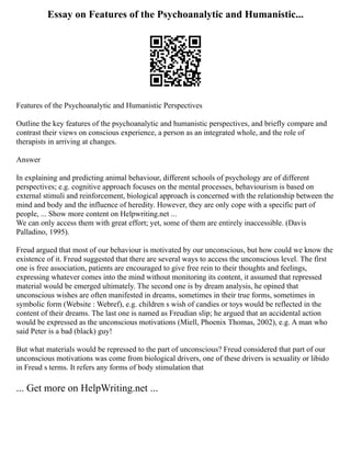 Essay on Features of the Psychoanalytic and Humanistic...
Features of the Psychoanalytic and Humanistic Perspectives
Outline the key features of the psychoanalytic and humanistic perspectives, and briefly compare and
contrast their views on conscious experience, a person as an integrated whole, and the role of
therapists in arriving at changes.
Answer
In explaining and predicting animal behaviour, different schools of psychology are of different
perspectives; e.g. cognitive approach focuses on the mental processes, behaviourism is based on
external stimuli and reinforcement, biological approach is concerned with the relationship between the
mind and body and the influence of heredity. However, they are only cope with a specific part of
people, ... Show more content on Helpwriting.net ...
We can only access them with great effort; yet, some of them are entirely inaccessible. (Davis
Palladino, 1995).
Freud argued that most of our behaviour is motivated by our unconscious, but how could we know the
existence of it. Freud suggested that there are several ways to access the unconscious level. The first
one is free association, patients are encouraged to give free rein to their thoughts and feelings,
expressing whatever comes into the mind without monitoring its content, it assumed that repressed
material would be emerged ultimately. The second one is by dream analysis, he opined that
unconscious wishes are often manifested in dreams, sometimes in their true forms, sometimes in
symbolic form (Website : Webref), e.g. children s wish of candies or toys would be reflected in the
content of their dreams. The last one is named as Freudian slip; he argued that an accidental action
would be expressed as the unconscious motivations (Miell, Phoenix Thomas, 2002), e.g. A man who
said Peter is a bad (black) guy!
But what materials would be repressed to the part of unconscious? Freud considered that part of our
unconscious motivations was come from biological drivers, one of these drivers is sexuality or libido
in Freud s terms. It refers any forms of body stimulation that
... Get more on HelpWriting.net ...
 