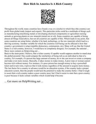 How Rich In America Is A Rich Country
Throughout the world, many countries have found a way or a (niche) to which they (the country) can
profit from global trade (import and export). This particular niche could be a multitude of things such
as manufacturing (machining metals or developing electrical components) or agriculture (raising
animals or growing plants) or raw minerals (metal ore or oil). Some countries are capable of doing
almost all things listed above, but not all countries are capable of this. Which leads to my point, that
some countries are setup better, whether it be land, technology, or the raw materials which lead to a
thriving economy. Another variable for which the countries well being can be affected is how that
country s government is setup (republic democracy, communism, etc). Many will say that the United
States is a rich country; however, I would have to completely disagree. For example, the national ...
Show more content on Helpwriting.net ...
Back to the main point, I believe, that a richer country if capable would suppress another to stand atop
the global pyramid. One could compare the similarities of being rich as an individual to that of a
country. For example, if a person has large amount of money, he or she can invest or create a company
and make even more money. Basically, it takes money to make money. A poor man or woman cannot
become rich without money. For instance, if a poor person has enough money to buy a powerball
ticket and in turn wins, it proves that it took money regardless of the amount to acquire more money.
The last factor for a country to advance would be an education system, if the country lacks a proper
education system, then the people would lack the potential to make the country better. I find it tough
to assert that a rich country makes a poor country poor, but I find it easier to state that a poor country
is poor because it lacks certain variables which would help it become
... Get more on HelpWriting.net ...
 