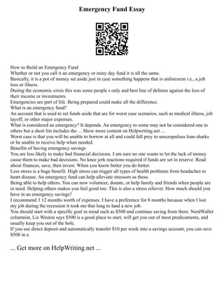 Emergency Fund Essay
How to Build an Emergency Fund
Whether or not you call it an emergency or rainy day fund it is all the same.
Basically, it is a pot of money set aside just in case something happens that is unforeseen i.e., a job
loss or illness.
During the economic crisis this was some people s only and best line of defense against the loss of
their income or investments.
Emergencies are part of life. Being prepared could make all the difference.
What is an emergency fund?
An account that is used to set funds aside that are for worst case scenarios, such as medical illness, job
layoff, or other major expenses.
What is considered an emergency? It depends. An emergency to some may not be considered one to
others but a short list includes the ... Show more content on Helpwriting.net ...
Worst case is that you will be unable to borrow at all and could fall prey to unscrupulous loan sharks
or be unable to receive help when needed.
Benefits of having emergency savings
You are less likely to make bad financial decisions. I am sure no one wants to let the lack of money
cause them to make bad decisions. No knee jerk reactions required if funds are set in reserve. Read
about finances, save, then invest. When you know better you do better.
Less stress is a huge benefit. High stress can trigger all types of health problems from headaches to
heart disease. An emergency fund can help alleviate stressors as these.
Being able to help others. You can now volunteer, donate, or help family and friends when people are
in need. Helping others makes you feel good too. This is also a stress reliever. How much should you
have in an emergency savings?
I recommend 3 12 months worth of expenses. I have a preference for 8 months because when I lost
my job during the recession it took me that long to land a new job.
You should start with a specific goal in mind such as $500 and continue saving from there. NerdWallet
columnist, Liz Weston says $500 is a good place to start, will get you out of most predicaments, and
usually keep you out of the hole.
If you use direct deposit and automatically transfer $10 per week into a savings account, you can save
$500 in a
... Get more on HelpWriting.net ...
 