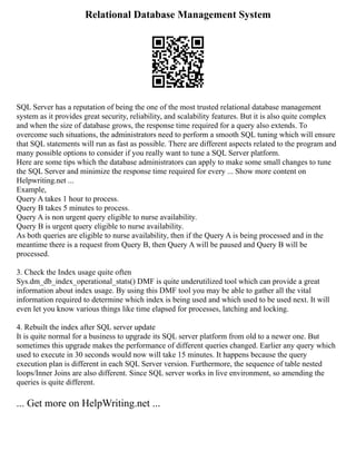 Relational Database Management System
SQL Server has a reputation of being the one of the most trusted relational database management
system as it provides great security, reliability, and scalability features. But it is also quite complex
and when the size of database grows, the response time required for a query also extends. To
overcome such situations, the administrators need to perform a smooth SQL tuning which will ensure
that SQL statements will run as fast as possible. There are different aspects related to the program and
many possible options to consider if you really want to tune a SQL Server platform.
Here are some tips which the database administrators can apply to make some small changes to tune
the SQL Server and minimize the response time required for every ... Show more content on
Helpwriting.net ...
Example,
Query A takes 1 hour to process.
Query B takes 5 minutes to process.
Query A is non urgent query eligible to nurse availability.
Query B is urgent query eligible to nurse availability.
As both queries are eligible to nurse availability, then if the Query A is being processed and in the
meantime there is a request from Query B, then Query A will be paused and Query B will be
processed.
3. Check the Index usage quite often
Sys.dm_db_index_operational_stats() DMF is quite underutilized tool which can provide a great
information about index usage. By using this DMF tool you may be able to gather all the vital
information required to determine which index is being used and which used to be used next. It will
even let you know various things like time elapsed for processes, latching and locking.
4. Rebuilt the index after SQL server update
It is quite normal for a business to upgrade its SQL server platform from old to a newer one. But
sometimes this upgrade makes the performance of different queries changed. Earlier any query which
used to execute in 30 seconds would now will take 15 minutes. It happens because the query
execution plan is different in each SQL Server version. Furthermore, the sequence of table nested
loops/Inner Joins are also different. Since SQL server works in live environment, so amending the
queries is quite different.
... Get more on HelpWriting.net ...
 