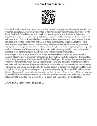 They Say I Say Summary
They Say/I Say Review Many college students find themselves struggling, while trying to write papers
in their English classes. This book was written to help you though these struggles. They say/I say by
Gerald Graff and Cathy Birkenstein is a book that was designed to help students be better writers. I
think that this book is absolutely a huge help to anyone in need of becoming a much more confident
and better writer. This book has helped me learn how to write more structured sentences and how to
form them in ways that sound better and are also more grammatically correct than before. I have
learned how to properly demonstrate and use many writing techniques such as making quotations,
playing the believing game, how to write strong summaries, how to plant a naysayer , and incorporate
so what? and who cares? into my writing. This book can be extremely helpful to anyone in need of
assistance or for people interested in ... Show more content on Helpwriting.net ...
It teaches you different ways to summarize things such as playing the believing game , which is
basically where you write a summary of something that you have read. An example of this would be
of me writing a summary of a chapter in this book. In this chapter, the authors discuss how they want
you to put yourself in the person you are summarizing s shoes and doing that requires you to know
your topic well. It also states that you should always know where you are headed with your summary.
They also say you should use signal verbs for making a claim or getting your point across. Here is an
example of me playing the believing game, by summarizing why my friend would like video games.
X likes video games because he thinks they are very fun. He enjoys them because of the cool graphics,
the sound effects and the game content. He states that getting to watch a story go by in a video game
that you are playing is like you re living in it. He argues that video games are the best thing
... Get more on HelpWriting.net ...
 