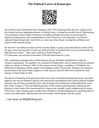 The Political Career of Kamarajar
The political career of Kumaraswamy Kamaraj (1903 1975) spanning about 50 years, cutting across
the colonial and post independent phases, of Indian history, is indeed an enviable record. Representing
a novel political culture neither bordering on Gandhian thought and action nor possessing the
anglicised sophistication and cosmopolitanism of the Nehruvian vision, Kamaraj, rose from an
underprivileged background, stood forth as a sober and robust figure winning the confidence and
respect of the common people.
He showed a rare political acumen and the uncanny ability to grasp social and political realities from
the grass roots level upwards. A hard core political realist, his political life was never governed by any
high theories or fancy ... Show more content on Helpwriting.net ...
E V Ramasamy was arrested in December 1938 and imprisoned for a year.
This confrontation sharpened the conflict between the non Brahmins and Brahmins within the
Congress organisation. The agitation was continued till Rajaji had to opt for making Hindi an optional
subject in schools in February 1940. At this crucial moment, Rajaji s candidate, C P Subbiah, was
defeated by K Kamaraj with the support of the Brahmin leader, Satyamurthi. Kamaraj was elected as
the president of the Tamil Nadu Congress in 1940, the post which he held till he became the chief
minister of Tamil Nadu in 1954.
The advent of Kamaraj as the party boss from a low caste non Brahmin background made a powerful
appeal to the vast non Brahmin majority and attracted the non Brahmin elites and the political minded
elements who had long resented the power and privileges of the Brahmins, and broadened the social
base of the Congress.7 The non Brahmin presence in the Congress gained ground, rallying around
Kamaraj, a rustic leader who transformed the Congress into a people s party championing the causes
of the lower castes. Kamaraj grew steadily from strength to strength displaying his organising skills to
control men and matters. During these years his contact with the people and the respect
... Get more on HelpWriting.net ...
 