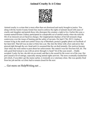 Animal Cruelty Is A Crime
Animal cruelty is a crime that is more often than not dismissed and rarely brought to justice. You
along with the Austin County Grand Jury need to enforce the rights of animals faced with cases of
cruelty and slaughter and punish those who disrespect the creature s right to live. Earlier this year, a
woman named Kristen Lindsey participated in a despicable act of animal cruelty when she took the
life of an innocent cat yet faced no charges. Her inappropriate displays of her kill aroused a huge
controversy over the issues of hunting and the safety of our pets. On April 17th, 2015, Lindsey, a
woman living in the small east central Texas city of Brenham, posted a graphic photo on Facebook of
her latest kill. That kill was no deer or bird, but a cat. She shot the feline with a bow and arrow that
pierced right through the cat s head and it is assumed that the cat died instantly. Her motives became
clear when she went online to post about her achievement. She stated it was her first bow kill, lol. The
only good feral tomcat is one with an arrow through it s head! Vet of the year award ... Gladly
accepted. Lucky for her, she did win an award, and that is the award for the worst vet of the year. Her
post caused a lot of outrage, especially among animal rights activists. The news eventually reached her
job which, if you didn t get the memo earlier, is ironically at a veterinary clinic. She was quickly fired
from her job and the vet clinic had to remain closed for the next
... Get more on HelpWriting.net ...
 