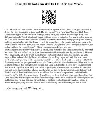 Examples Of God s Greatest Evil In Their Eyes Were...
God s Greatest Evil The Heart s Desire There are two tragedies in life. One is not to get your heart s
desire; the other is to get it. In Zora Neale Hurston s novel Their Eyes Were Watching God, Janie
Crawford struggles to find true love. Throughout the novel, she marries and estranges from three
different husbands. The first husband, Logan Killicks, seems to be Janie s first true love, but he turns
out to be weak and lazy. Janie s second love Joe Jody Starks beats Janie both physically and mentally,
and Jody overrules her with his obsessive need for power. Lastly, she marries and moves away with
Tea Cake after Jody dies. Tea Cake was Janie s final and only genuine love. Throughout the novel, the
author validates the critical lens of ... Show more content on Helpwriting.net ...
Tea Cake comes into the store in Eatonville where Janie worked at, and she is automatically interested
his charm: She was in favor of the story that was making him laugh before she even heard it (Hurston
90). They quickly fall in love with each other as Tea Cake treats her like a real woman. Tea Cake
respected her and made her feel better about herself, something Logan and Jody had never done: ...
she found herself glowing inside. Somebody wanted her to play... she looked over and got little thrills
from every one of his good points (Hurston 92). Tea Cake lets her play checkers and didn t treat her as
an object or lesser than himself. Soon enough, Tea Cake and Janie fall in love, move to Jacksonville
then to the Everglades. Tea Cake gives Janie everything she s ever wanted. He teaches her to shoot a
gun, and doesn t care Janie has a better shot; he does not care for the power over Janie that Jody did.
Tea Cake drives Janie to find security in herself and find her own independence. Janie is finally
herself with Tea Cake; however, the novel quickly proves the critical lens when a rabid dog bites Tea
Cake. Tea Cake was trying to save Janie from drowning a river after a hurricane hit the Everglades. He
had to fight away a mad dog, and he was bitten in the face. His health quickly declines within a
mouth. He begins going mad and accuses Janie of not loving him and cheating on him. Before
... Get more on HelpWriting.net ...
 