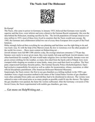 The Nazis And The Holocaust
Ihr Kampf
The Nazis, who came to power in Germany in January 1933, believed that Germans were racially
superior and that Jews, were inferior and were a threat to the German Racial community: this was the
idea behind the Holocaust, meaning sacrifice by fire . The Jewish population of Europe stood at over
nine million in 1933, most of these Jews lived in countries that the Nazis would soon occupy. By
1945, the Germans and collaborators killed two out of every three European Jews as part of the Final
Solution .
Hitler strongly believed that everything he was planning and had done was the right thing to do and
was God s way. If, with the help of his Marxist creed, the Jew is victorious over the other peoples of
the world, his crown ... Show more content on Helpwriting.net ...
Jewish inmates were fed 400 1300 calories a day, the average american consumes 3,770 per day.
Inmates were rarely to never given meat, they were mainly fed soup and bread. Jewish inmates were
often humiliated for example, SS men would make religious Jews cut their beards. Inmates were not
given correct clothing for the weather, so many Jews died from the harsh cold in Poland. Jews were
cramped while sleeping on wooden or stone bunks, many jews used their bowl as a pillow. The Nazi
party empowered Germany Security police, The German Security Police (Sicherheitspolizei; Sipo)
had exclusive responsibility for arrest as well as orders for incarceration, release, execution, or other
official disciplinary punishment. (The American Holocaust Memorial Museum).
Surprisingly, the Nazis weren t the first to use gas chambers as a killing method; in the 1920 s gas
chambers were a legal execution method in the states of the United States.Victims of gas chambers
were often unloaded from cattle cars and told they had to be disinfected in showers. The victims were
ordered to enter with raised arms so as many people as possible could fit into the shower. The tighter
the gas chambers were packed, the faster the victims suffocated. After the Germany s invasion of the
Soviet Union, the Nazis experimented with mobile gas chambers, gas vans,
... Get more on HelpWriting.net ...
 