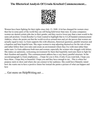 The Rhetorical Analysis Of Ursula Kroebed Commencement...
Women have been fighting for their rights since July 13, 1848. A lot has changed for women since
then but in some parts of the world they are still being held lower than men. In some companies
women are denied certain jobs due to their gender, and they receive lower pay than a man would in the
same job position. Ursula Kroeber Le Guin wanted to highlight that in A Left handed commencement
Address, where she points out that the world revolves around men and yet she proves that women are
actually equal to men. Le Guin supports this with allusions, rhetorical questions, parallel structure and
a hopeless and later hopeful tone. She urges women to stop adjusting themselves for the rule of men
and rather follow their own rules and create an environment where they live with men rather than
under men. Le Guin addresses both men and women, especially the women who struggle with failure.
She makes an optimistic, welcoming environment for them that hopefully motivates them to fight for
their freedom and equality. This commencement address has a very heavy parallel structure. In the
second paragraph Le Guin emphasizes, ...I hope for you is first, if only if you want kids, I hope you
have them...I hope they re beautiful. I hope you and they have enough to eat... This is where her
purpose starts to show and where she can connect to her audience. She could have blatantly stated
how she wants one to have a positive future but instead she paints a picture of what can happen and
how
... Get more on HelpWriting.net ...
 