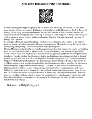 Arguments Between Socrates And Meletus
Socrates, the magnificent philosopher of the old Athens, was known by his wisdom. He was led to
court because of some accusations that became serious charges and led Socrates to death at the age of
seventy. In this essay, the argument between Socrates and Meletus will be examined based on the
accusations of corrupting the youths, believing in other gods instead of gods of Athens and making the
weaker argument appear stronger and their refutations that show Socrates was actually accused of
being a smart speaker.
So as to protect himself against the charges of offensiveness, Socrates calls Meletus to the stand to
question him on each of the assertions. He starts by condemning Meletus for saying Socrates is guilty
of meddling, of inquiring ... Show more content on Helpwriting.net ...
He asks Meletus whether the charges from his deposition are true; that he ruins the youths by Teaching
them not to believe in the gods in whom the city believes but in other new spiritual things (26b) to
which Meletus reacts that it definitely is. Socrates starts by approaching Meletus for an explanation of
the charge. He asks whether the allegation is that he has faith in new divinities or is it that he doesn t
trust in any god at all, and hence it is his skepticism that defiles the youths (26c). Meletus answers in
the positive to the charge of skepticism it is Socrates agnosticism that ruins. Socrates then utilizes his
well known strategy and turns the men of Athens attention to thoughtfulness regarding the irregularity
in the charge that he presents new spiritual things (27b 28a). He goes ahead to demonstrate that
Meletus case of confidence in new spiritual things is in inconsistency to agnosticism which cannot
hold to any spiritual view. Socrates practices various basic analogies to strengthen this point. He says
that faith in human activities involves confidence in people, that confidence in horsemen s exercises
involves confidence in horses, faith in woodwind playing involves a confidence in woodwinds, and
henceforth confidence in spirits (which are generally the offspring of the gods) likewise involves
belief in the divine beings
... Get more on HelpWriting.net ...
 