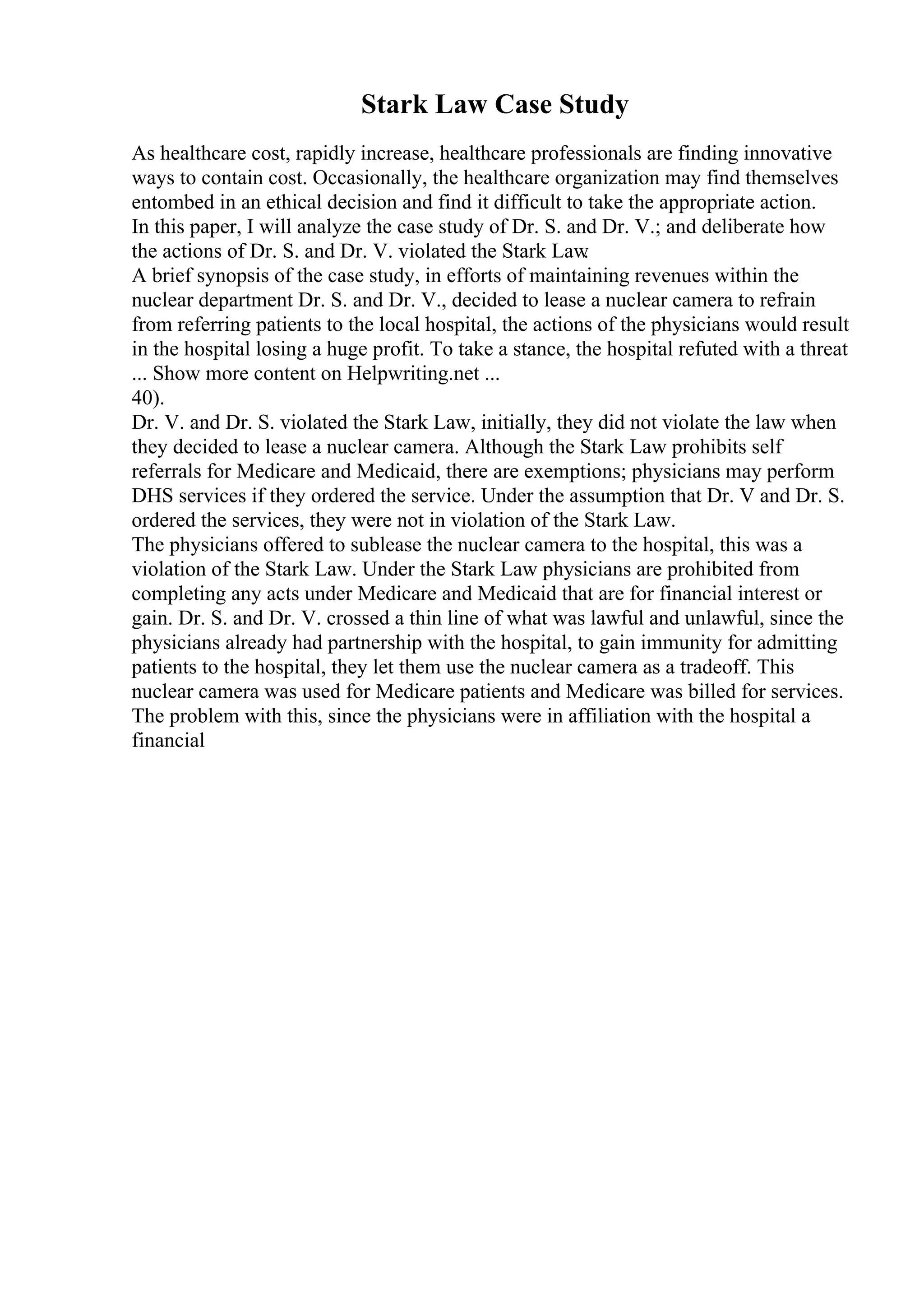 Stark Law Case Study
As healthcare cost, rapidly increase, healthcare professionals are finding innovative
ways to contain cost. Occasionally, the healthcare organization may find themselves
entombed in an ethical decision and find it difficult to take the appropriate action.
In this paper, I will analyze the case study of Dr. S. and Dr. V.; and deliberate how
the actions of Dr. S. and Dr. V. violated the Stark Law
.
A brief synopsis of the case study, in efforts of maintaining revenues within the
nuclear department Dr. S. and Dr. V., decided to lease a nuclear camera to refrain
from referring patients to the local hospital, the actions of the physicians would result
in the hospital losing a huge profit. To take a stance, the hospital refuted with a threat
... Show more content on Helpwriting.net ...
40).
Dr. V. and Dr. S. violated the Stark Law, initially, they did not violate the law when
they decided to lease a nuclear camera. Although the Stark Law prohibits self
referrals for Medicare and Medicaid, there are exemptions; physicians may perform
DHS services if they ordered the service. Under the assumption that Dr. V and Dr. S.
ordered the services, they were not in violation of the Stark Law.
The physicians offered to sublease the nuclear camera to the hospital, this was a
violation of the Stark Law. Under the Stark Law physicians are prohibited from
completing any acts under Medicare and Medicaid that are for financial interest or
gain. Dr. S. and Dr. V. crossed a thin line of what was lawful and unlawful, since the
physicians already had partnership with the hospital, to gain immunity for admitting
patients to the hospital, they let them use the nuclear camera as a tradeoff. This
nuclear camera was used for Medicare patients and Medicare was billed for services.
The problem with this, since the physicians were in affiliation with the hospital a
financial
 