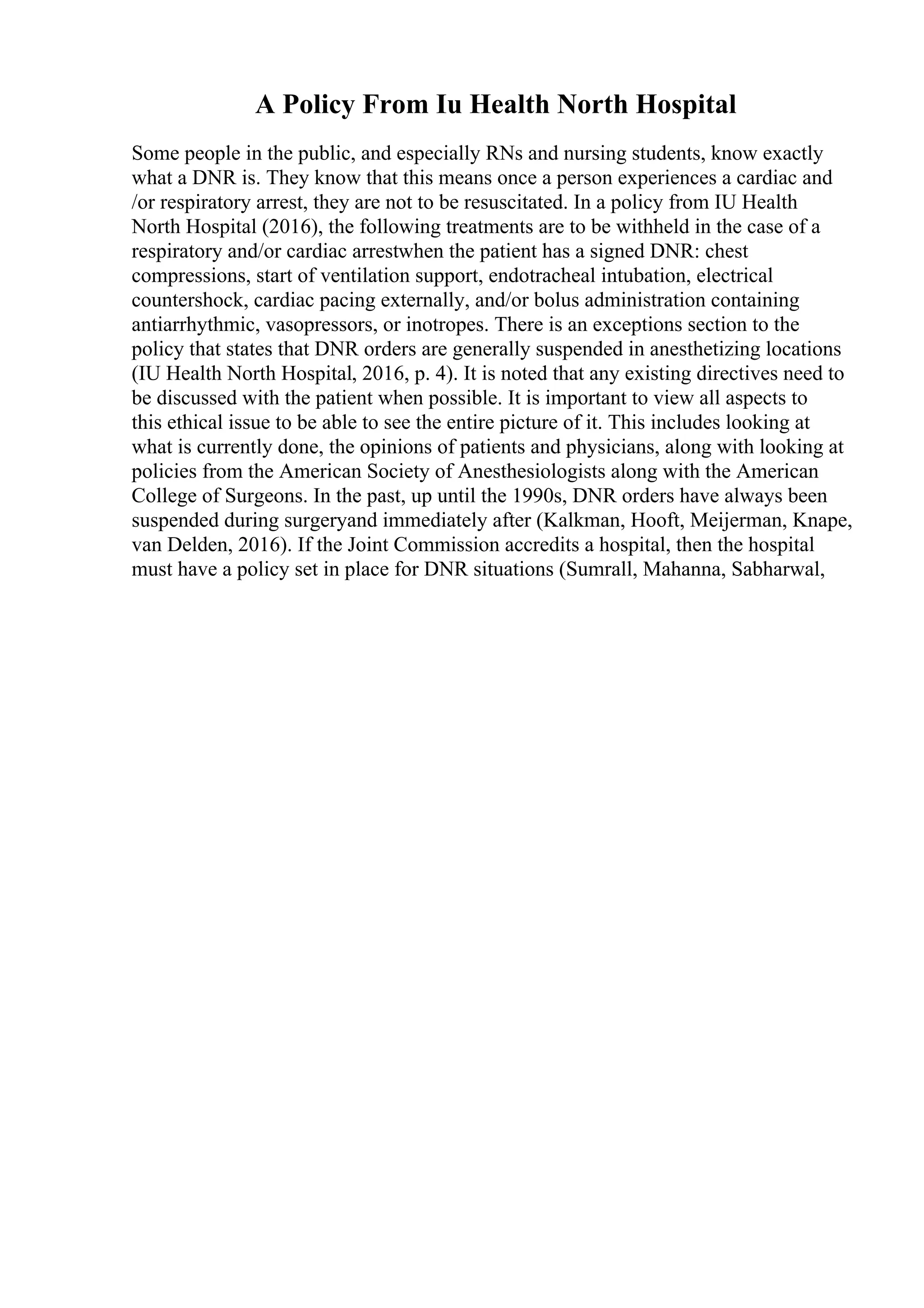 A Policy From Iu Health North Hospital
Some people in the public, and especially RNs and nursing students, know exactly
what a DNR is. They know that this means once a person experiences a cardiac and
/or respiratory arrest, they are not to be resuscitated. In a policy from IU Health
North Hospital (2016), the following treatments are to be withheld in the case of a
respiratory and/or cardiac arrestwhen the patient has a signed DNR: chest
compressions, start of ventilation support, endotracheal intubation, electrical
countershock, cardiac pacing externally, and/or bolus administration containing
antiarrhythmic, vasopressors, or inotropes. There is an exceptions section to the
policy that states that DNR orders are generally suspended in anesthetizing locations
(IU Health North Hospital, 2016, p. 4). It is noted that any existing directives need to
be discussed with the patient when possible. It is important to view all aspects to
this ethical issue to be able to see the entire picture of it. This includes looking at
what is currently done, the opinions of patients and physicians, along with looking at
policies from the American Society of Anesthesiologists along with the American
College of Surgeons. In the past, up until the 1990s, DNR orders have always been
suspended during surgeryand immediately after (Kalkman, Hooft, Meijerman, Knape,
van Delden, 2016). If the Joint Commission accredits a hospital, then the hospital
must have a policy set in place for DNR situations (Sumrall, Mahanna, Sabharwal,
 