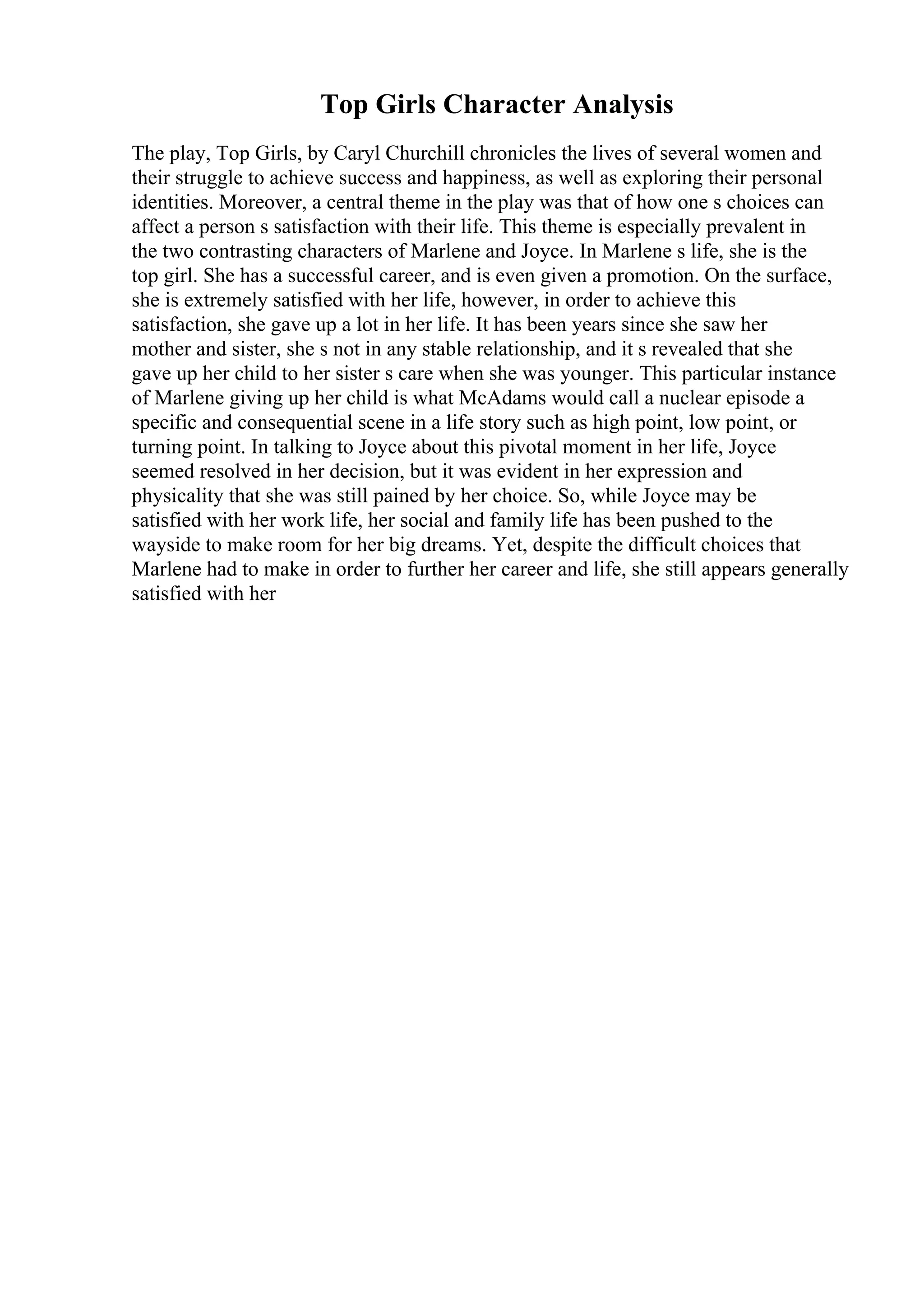 Top Girls Character Analysis
The play, Top Girls, by Caryl Churchill chronicles the lives of several women and
their struggle to achieve success and happiness, as well as exploring their personal
identities. Moreover, a central theme in the play was that of how one s choices can
affect a person s satisfaction with their life. This theme is especially prevalent in
the two contrasting characters of Marlene and Joyce. In Marlene s life, she is the
top girl. She has a successful career, and is even given a promotion. On the surface,
she is extremely satisfied with her life, however, in order to achieve this
satisfaction, she gave up a lot in her life. It has been years since she saw her
mother and sister, she s not in any stable relationship, and it s revealed that she
gave up her child to her sister s care when she was younger. This particular instance
of Marlene giving up her child is what McAdams would call a nuclear episode a
specific and consequential scene in a life story such as high point, low point, or
turning point. In talking to Joyce about this pivotal moment in her life, Joyce
seemed resolved in her decision, but it was evident in her expression and
physicality that she was still pained by her choice. So, while Joyce may be
satisfied with her work life, her social and family life has been pushed to the
wayside to make room for her big dreams. Yet, despite the difficult choices that
Marlene had to make in order to further her career and life, she still appears generally
satisfied with her
 