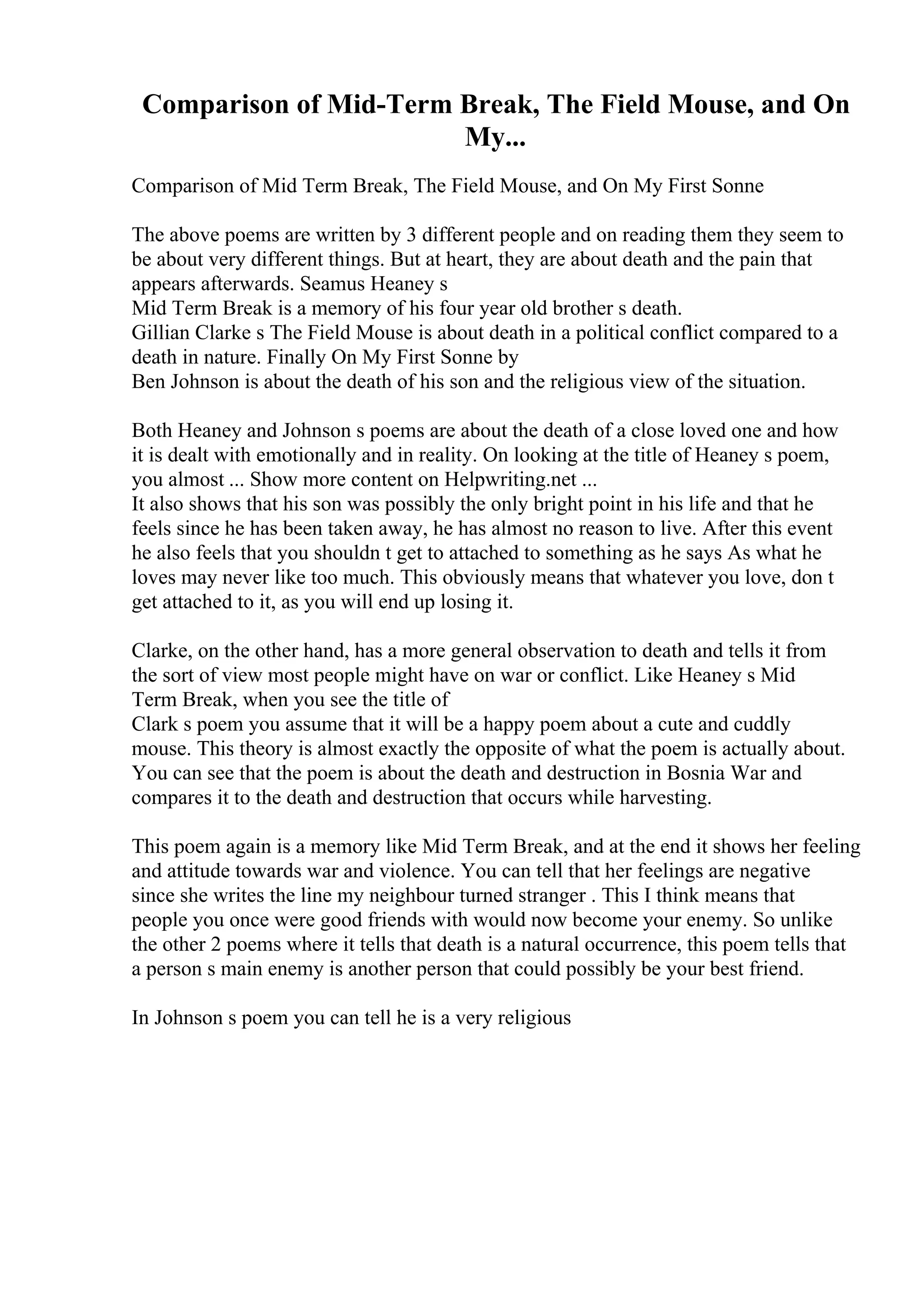 Comparison of Mid-Term Break, The Field Mouse, and On
My...
Comparison of Mid Term Break, The Field Mouse, and On My First Sonne
The above poems are written by 3 different people and on reading them they seem to
be about very different things. But at heart, they are about death and the pain that
appears afterwards. Seamus Heaney s
Mid Term Break is a memory of his four year old brother s death.
Gillian Clarke s The Field Mouse is about death in a political conflict compared to a
death in nature. Finally On My First Sonne by
Ben Johnson is about the death of his son and the religious view of the situation.
Both Heaney and Johnson s poems are about the death of a close loved one and how
it is dealt with emotionally and in reality. On looking at the title of Heaney s poem,
you almost ... Show more content on Helpwriting.net ...
It also shows that his son was possibly the only bright point in his life and that he
feels since he has been taken away, he has almost no reason to live. After this event
he also feels that you shouldn t get to attached to something as he says As what he
loves may never like too much. This obviously means that whatever you love, don t
get attached to it, as you will end up losing it.
Clarke, on the other hand, has a more general observation to death and tells it from
the sort of view most people might have on war or conflict. Like Heaney s Mid
Term Break, when you see the title of
Clark s poem you assume that it will be a happy poem about a cute and cuddly
mouse. This theory is almost exactly the opposite of what the poem is actually about.
You can see that the poem is about the death and destruction in Bosnia War and
compares it to the death and destruction that occurs while harvesting.
This poem again is a memory like Mid Term Break, and at the end it shows her feeling
and attitude towards war and violence. You can tell that her feelings are negative
since she writes the line my neighbour turned stranger . This I think means that
people you once were good friends with would now become your enemy. So unlike
the other 2 poems where it tells that death is a natural occurrence, this poem tells that
a person s main enemy is another person that could possibly be your best friend.
In Johnson s poem you can tell he is a very religious
 