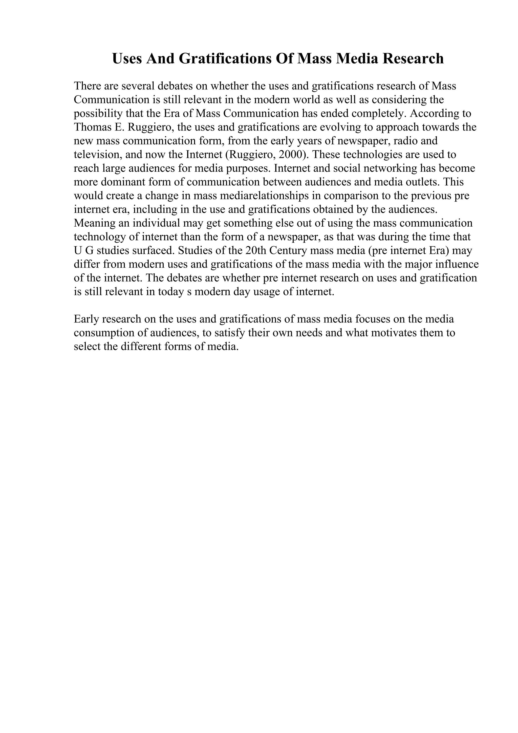 Uses And Gratifications Of Mass Media Research
There are several debates on whether the uses and gratifications research of Mass
Communication is still relevant in the modern world as well as considering the
possibility that the Era of Mass Communication has ended completely. According to
Thomas E. Ruggiero, the uses and gratifications are evolving to approach towards the
new mass communication form, from the early years of newspaper, radio and
television, and now the Internet (Ruggiero, 2000). These technologies are used to
reach large audiences for media purposes. Internet and social networking has become
more dominant form of communication between audiences and media outlets. This
would create a change in mass mediarelationships in comparison to the previous pre
internet era, including in the use and gratifications obtained by the audiences.
Meaning an individual may get something else out of using the mass communication
technology of internet than the form of a newspaper, as that was during the time that
U G studies surfaced. Studies of the 20th Century mass media (pre internet Era) may
differ from modern uses and gratifications of the mass media with the major influence
of the internet. The debates are whether pre internet research on uses and gratification
is still relevant in today s modern day usage of internet.
Early research on the uses and gratifications of mass media focuses on the media
consumption of audiences, to satisfy their own needs and what motivates them to
select the different forms of media.
 