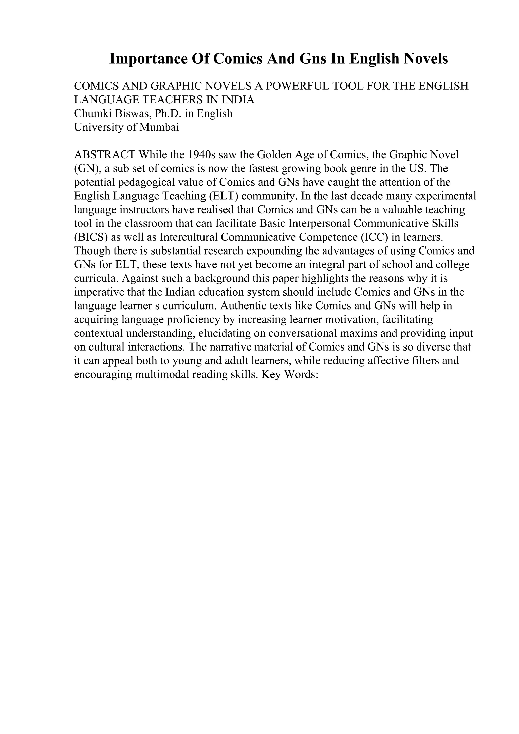 Importance Of Comics And Gns In English Novels
COMICS AND GRAPHIC NOVELS A POWERFUL TOOL FOR THE ENGLISH
LANGUAGE TEACHERS IN INDIA
Chumki Biswas, Ph.D. in English
University of Mumbai
ABSTRACT While the 1940s saw the Golden Age of Comics, the Graphic Novel
(GN), a sub set of comics is now the fastest growing book genre in the US. The
potential pedagogical value of Comics and GNs have caught the attention of the
English Language Teaching (ELT) community. In the last decade many experimental
language instructors have realised that Comics and GNs can be a valuable teaching
tool in the classroom that can facilitate Basic Interpersonal Communicative Skills
(BICS) as well as Intercultural Communicative Competence (ICC) in learners.
Though there is substantial research expounding the advantages of using Comics and
GNs for ELT, these texts have not yet become an integral part of school and college
curricula. Against such a background this paper highlights the reasons why it is
imperative that the Indian education system should include Comics and GNs in the
language learner s curriculum. Authentic texts like Comics and GNs will help in
acquiring language proficiency by increasing learner motivation, facilitating
contextual understanding, elucidating on conversational maxims and providing input
on cultural interactions. The narrative material of Comics and GNs is so diverse that
it can appeal both to young and adult learners, while reducing affective filters and
encouraging multimodal reading skills. Key Words:
 