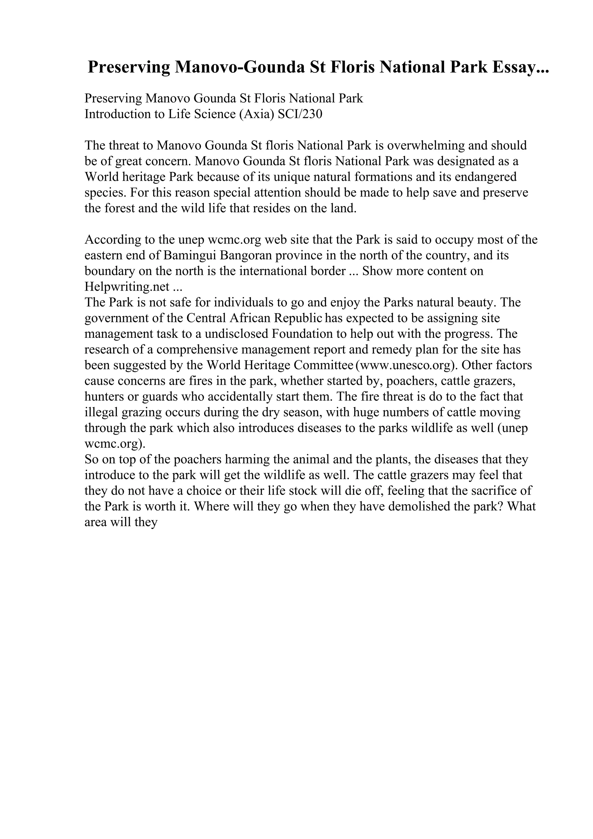 Preserving Manovo-Gounda St Floris National Park Essay...
Preserving Manovo Gounda St Floris National Park
Introduction to Life Science (Axia) SCI/230
The threat to Manovo Gounda St floris National Park is overwhelming and should
be of great concern. Manovo Gounda St floris National Park was designated as a
World heritage Park because of its unique natural formations and its endangered
species. For this reason special attention should be made to help save and preserve
the forest and the wild life that resides on the land.
According to the unep wcmc.org web site that the Park is said to occupy most of the
eastern end of Bamingui Bangoran province in the north of the country, and its
boundary on the north is the international border ... Show more content on
Helpwriting.net ...
The Park is not safe for individuals to go and enjoy the Parks natural beauty. The
government of the Central African Republic has expected to be assigning site
management task to a undisclosed Foundation to help out with the progress. The
research of a comprehensive management report and remedy plan for the site has
been suggested by the World Heritage Committee(www.unesco.org). Other factors
cause concerns are fires in the park, whether started by, poachers, cattle grazers,
hunters or guards who accidentally start them. The fire threat is do to the fact that
illegal grazing occurs during the dry season, with huge numbers of cattle moving
through the park which also introduces diseases to the parks wildlife as well (unep
wcmc.org).
So on top of the poachers harming the animal and the plants, the diseases that they
introduce to the park will get the wildlife as well. The cattle grazers may feel that
they do not have a choice or their life stock will die off, feeling that the sacrifice of
the Park is worth it. Where will they go when they have demolished the park? What
area will they
 