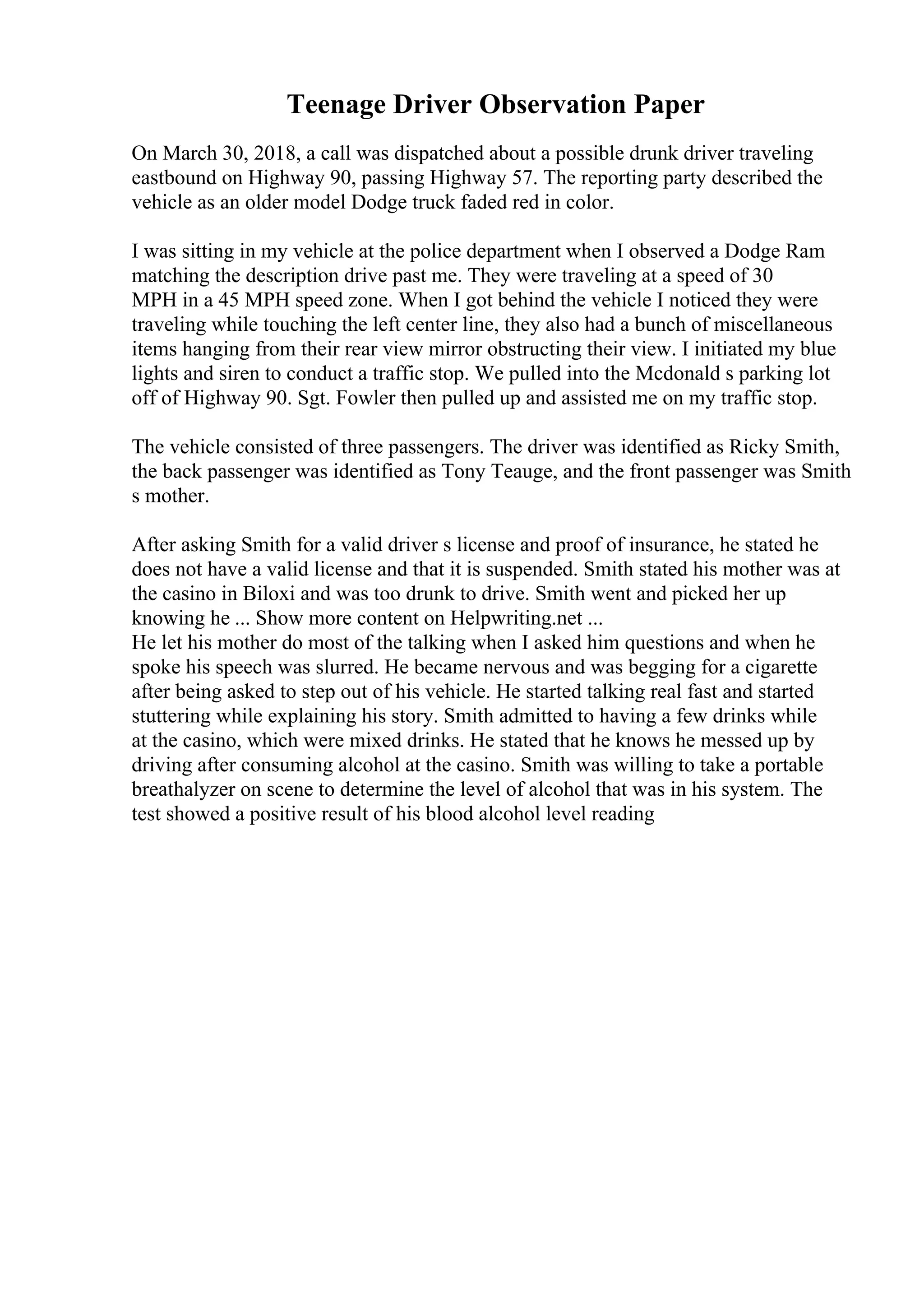 Teenage Driver Observation Paper
On March 30, 2018, a call was dispatched about a possible drunk driver traveling
eastbound on Highway 90, passing Highway 57. The reporting party described the
vehicle as an older model Dodge truck faded red in color.
I was sitting in my vehicle at the police department when I observed a Dodge Ram
matching the description drive past me. They were traveling at a speed of 30
MPH in a 45 MPH speed zone. When I got behind the vehicle I noticed they were
traveling while touching the left center line, they also had a bunch of miscellaneous
items hanging from their rear view mirror obstructing their view. I initiated my blue
lights and siren to conduct a traffic stop. We pulled into the Mcdonald s parking lot
off of Highway 90. Sgt. Fowler then pulled up and assisted me on my traffic stop.
The vehicle consisted of three passengers. The driver was identified as Ricky Smith,
the back passenger was identified as Tony Teauge, and the front passenger was Smith
s mother.
After asking Smith for a valid driver s license and proof of insurance, he stated he
does not have a valid license and that it is suspended. Smith stated his mother was at
the casino in Biloxi and was too drunk to drive. Smith went and picked her up
knowing he ... Show more content on Helpwriting.net ...
He let his mother do most of the talking when I asked him questions and when he
spoke his speech was slurred. He became nervous and was begging for a cigarette
after being asked to step out of his vehicle. He started talking real fast and started
stuttering while explaining his story. Smith admitted to having a few drinks while
at the casino, which were mixed drinks. He stated that he knows he messed up by
driving after consuming alcohol at the casino. Smith was willing to take a portable
breathalyzer on scene to determine the level of alcohol that was in his system. The
test showed a positive result of his blood alcohol level reading
 