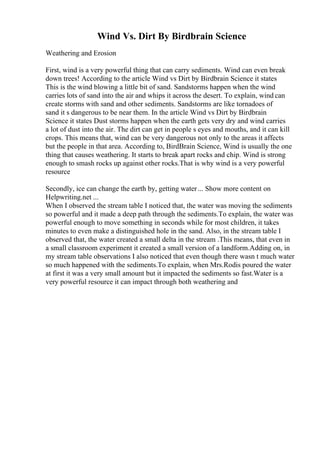 Wind Vs. Dirt By Birdbrain Science
Weathering and Erosion
First, wind is a very powerful thing that can carry sediments. Wind can even break
down trees! According to the article Wind vs Dirt by Birdbrain Science it states
This is the wind blowing a little bit of sand. Sandstorms happen when the wind
carries lots of sand into the air and whips it across the desert. To explain, wind can
create storms with sand and other sediments. Sandstorms are like tornadoes of
sand it s dangerous to be near them. In the article Wind vs Dirt by Birdbrain
Science it states Dust storms happen when the earth gets very dry and wind carries
a lot of dust into the air. The dirt can get in people s eyes and mouths, and it can kill
crops. This means that, wind can be very dangerous not only to the areas it affects
but the people in that area. According to, BirdBrain Science, Wind is usually the one
thing that causes weathering. It starts to break apart rocks and chip. Wind is strong
enough to smash rocks up against other rocks.That is why wind is a very powerful
resource
Secondly, ice can change the earth by, getting water... Show more content on
Helpwriting.net ...
When I observed the stream table I noticed that, the water was moving the sediments
so powerful and it made a deep path through the sediments.To explain, the water was
powerful enough to move something in seconds while for most children, it takes
minutes to even make a distinguished hole in the sand. Also, in the stream table I
observed that, the water created a small delta in the stream .This means, that even in
a small classroom experiment it created a small version of a landform.Adding on, in
my stream table observations I also noticed that even though there wasn t much water
so much happened with the sediments.To explain, when Mrs.Rodis poured the water
at first it was a very small amount but it impacted the sediments so fast.Water is a
very powerful resource it can impact through both weathering and
 