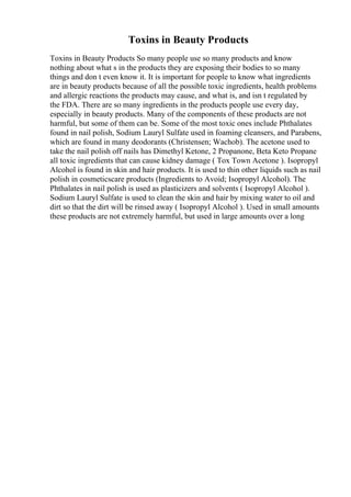 Toxins in Beauty Products
Toxins in Beauty Products So many people use so many products and know
nothing about what s in the products they are exposing their bodies to so many
things and don t even know it. It is important for people to know what ingredients
are in beauty products because of all the possible toxic ingredients, health problems
and allergic reactions the products may cause, and what is, and isn t regulated by
the FDA. There are so many ingredients in the products people use every day,
especially in beauty products. Many of the components of these products are not
harmful, but some of them can be. Some of the most toxic ones include Phthalates
found in nail polish, Sodium Lauryl Sulfate used in foaming cleansers, and Parabens,
which are found in many deodorants (Christensen; Wachob). The acetone used to
take the nail polish off nails has Dimethyl Ketone, 2 Propanone, Beta Keto Propane
all toxic ingredients that can cause kidney damage ( Tox Town Acetone ). Isopropyl
Alcohol is found in skin and hair products. It is used to thin other liquids such as nail
polish in cosmeticscare products (Ingredients to Avoid; Isopropyl Alcohol). The
Phthalates in nail polish is used as plasticizers and solvents ( Isopropyl Alcohol ).
Sodium Lauryl Sulfate is used to clean the skin and hair by mixing water to oil and
dirt so that the dirt will be rinsed away ( Isopropyl Alcohol ). Used in small amounts
these products are not extremely harmful, but used in large amounts over a long
 