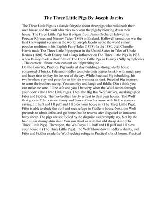 The Three Little Pigs By Joseph Jacobs
The Three Little Pigs is a classic fairytale about three pigs who build each their
own house, and the wolf who tries to devour the pigs by blowing down their
house. The Three Little Pigs has it origins from James Orchard Halliwell in
Popular Rhymes and Nursery Tales (1849) in England. Halliwell s rendition was the
first known print version in the world. Joseph Jacobs wrote the world s most
popular rendition in his English Fairy Tales (1898). In the 1880, Joel Chandler
Harris made The Three Little Pigspopular in the United States in Tales of Uncle
Remus (1880). Walt Disney had a large influence on The Three Little Pigs in 1933,
when Disney made a short film of The Three Little Pigs in Disney s Silly Symphonies
. The cartoon... Show more content on Helpwriting.net ...
On the Contrary, Practical Pig works all day building a strong, sturdy house
composed of bricks. Fifer and Fiddler complete their houses briskly with much ease
and have time to play for the rest of the day. While Practical Pig is building, his
two brothers play and poke fun at him for working so hard. Practical Pig attempts
to warn the brothers saying, You can play and laugh and fiddle. Don t think you
can make me sore. I ll be safe and you ll be sorry when the Wolf comes through
your door! (The Three Little Pigs). Then, the Big Bad Wolf arrives, sneaking up on
Fifer and Fiddler. The two brother hastily retreat to their own houses. The Wolf
first goes to Fifer s straw shanty and blows down his house with little resistance
saying, I ll huff and I ll puff and I ll blow your house in. (The Three Little Pigs).
Fifer is able to elude the wolf and seek refuge in Fiddler s house. Next, the Wolf
pretends to admit defeat and go home, but he returns later disguised an innocent,
baby sheep. The pigs are not fooled by the disguise and promptly say, Not by the
hair of our chinny chin chin! You can t fool us with that old sheep skin! (The
Three Little Pigs). Thereupon, the Wolf says, I ll huff and I ll puff and I ll blow
your house in (The Three Little Pigs). The Wolf blows down Fiddler s shanty, and
Fifer and Fiddler evade the Wolf seeking refuge in Practical s brick house. Practical
 