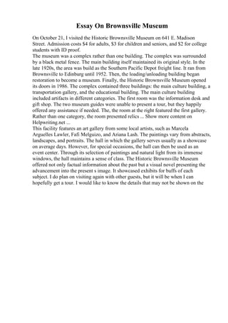 Essay On Brownsville Museum
On October 21, I visited the Historic Brownsville Museum on 641 E. Madison
Street. Admission costs $4 for adults, $3 for children and seniors, and $2 for college
students with ID proof.
The museum was a complex rather than one building. The complex was surrounded
by a black metal fence. The main building itself maintained its original style. In the
late 1920s, the area was build as the Southern Pacific Depot freight line. It ran from
Brownsville to Edinburg until 1952. Then, the loading/unloading building began
restoration to become a museum. Finally, the Historic Brownsville Museum opened
its doors in 1986. The complex contained three buildings: the main culture building, a
transportation gallery, and the educational building. The main culture building
included artifacts in different categories. The first room was the information desk and
gift shop. The two museum guides were unable to present a tour, but they happily
offered any assistance if needed. The, the room at the right featured the first gallery.
Rather than one category, the room presented relics ... Show more content on
Helpwriting.net ...
This facility features an art gallery from some local artists, such as Marcela
Arguelles Lawler, Fafi Melguizo, and Ariana Lash. The paintings vary from abstracts,
landscapes, and portraits. The hall in which the gallery serves usually as a showcase
on average days. However, for special occasions, the hall can then be used as an
event center. Through its selection of paintings and natural light from its immense
windows, the hall maintains a sense of class. The Historic Brownsville Museum
offered not only factual information about the past but a visual novel presenting the
advancement into the present s image. It showcased exhibits for buffs of each
subject. I do plan on visiting again with other guests, but it will be when I can
hopefully get a tour. I would like to know the details that may not be shown on the
 