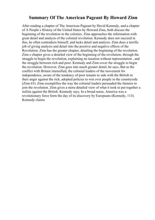 Summary Of The American Pageant By Howard Zinn
After reading a chapter of The American Pageant by David Kennedy, and a chapter
of A People s History of the United States by Howard Zinn, both discuss the
beginning of the revolution in the colonies. Zinn approaches the information with
great detail and analysis of the colonial revolution. Kennedy does not succeed in
this, he often contradicts himself, and lacks detail and analysis. Zinn does a terrific
job of giving analysis and detail into the positive and negative effects of the
Revolution. Zinn has the greater chapter, detailing the beginning of the revolution.
Zinn s chapter gives a detailed view of the beginning of the revolution, through the
struggle to begin the revolution, explaining no taxation without representation , and
the struggle between rich and poor. Kennedy and Zinn cover the struggle to begin
the revolution. However, Zinn goes into much greater detail, he says, But as the
conflict with Britain intensified, the colonial leaders of the movement for
independence, aware of the tendency of poor tenants to side with the British in
their anger against the rich, adopted policies to win over people in the countryside
(Zinn 63). Zinn exemplifies the way the colonial leaders persuaded the farmers to
join the revolution. Zinn gives a more detailed view of what it took to put together a
militia against the British. Kennedy says, In a broad sense, America was a
revolutionary force form the day of its discovery by Europeans (Kennedy, 113).
Kennedy claims
 