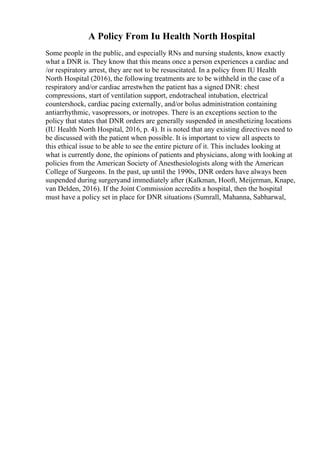 A Policy From Iu Health North Hospital
Some people in the public, and especially RNs and nursing students, know exactly
what a DNR is. They know that this means once a person experiences a cardiac and
/or respiratory arrest, they are not to be resuscitated. In a policy from IU Health
North Hospital (2016), the following treatments are to be withheld in the case of a
respiratory and/or cardiac arrestwhen the patient has a signed DNR: chest
compressions, start of ventilation support, endotracheal intubation, electrical
countershock, cardiac pacing externally, and/or bolus administration containing
antiarrhythmic, vasopressors, or inotropes. There is an exceptions section to the
policy that states that DNR orders are generally suspended in anesthetizing locations
(IU Health North Hospital, 2016, p. 4). It is noted that any existing directives need to
be discussed with the patient when possible. It is important to view all aspects to
this ethical issue to be able to see the entire picture of it. This includes looking at
what is currently done, the opinions of patients and physicians, along with looking at
policies from the American Society of Anesthesiologists along with the American
College of Surgeons. In the past, up until the 1990s, DNR orders have always been
suspended during surgeryand immediately after (Kalkman, Hooft, Meijerman, Knape,
van Delden, 2016). If the Joint Commission accredits a hospital, then the hospital
must have a policy set in place for DNR situations (Sumrall, Mahanna, Sabharwal,
 