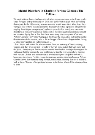 Mental Disorders In Charlotte Perkins Gilman s The
Yellow...
Throughout time there a has been a trend where women are seen as the lesser gender.
Their thoughts and opinions are not taken into consideration even when discussing
themselves. In the 19th century women s mental health was a joke. Most times they
were just said to have hysteria (a mental disorder which had a plethora of symptoms
ranging from fatigue to depression) and were prescribed to simply rest. A mental
disorder is a clinically significant behavioral or psychological syndrome and should
not be taken lightly, but in that time there were many misconceptions. Charlotte
Perkins Gilmans The Yellow Wallpaper illustrates the physical as well as the mental
deterioration of the narrator, who is the archetype of femalesocial oppression, during
... Show more content on Helpwriting.net ...
I don t like to look out of the windows even there are so many of those creeping
women, and they creep so fast. I wonder if they all come out of that wall paper as I
did?(cite.) In the story s final scene the narrator has finished tearing off enough of the
wallpaper that the woman she saw inside is now free the two women have become
one. Perkins Gilman uses the narrator as a vessel to expose the public to what is
happening to women. For this reason the narrator remains nameless because Perkins
Gilman knows that there are many women just like her, so many that she is afraid to
look at them. Women of the past and women in the future who will be mistreated due
to their
 