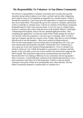 My Responsibility To Volunteer At San Dimas Community
We all have a responsibility to volunteer somewhere and I m lucky that I get the
education and get taken to places to see what s out there and see what s happening
and to then be a part of it in hopefully an impactful way. Jennifer Garner. I believe
through this experience, I have been given the opportunity to experience something I
have never done before. This project has given me a reason to volunteer, and because
of this I would like to volunteer more. I choose to volunteer at San Dimas Community
Hospitallocated 0.2 miles away from my house. It was very easy to volunteer there
because I could just take a short walk and arrive at the hospital. Before I could begin
volunteeringat the hospital, I had to fill out a detailed application before. After
completing the application, I waited one month, before finally getting the call that I
was selected. After the acceptance, I was ask to go to a meeting, where we had to
sign tons of papers and take two extensive tests. Finally, after that we received badges
that allowed us into the hospitals... Show more content on Helpwriting.net ...
First was that mean people exist everywhere and even though they aren t nice, you
must remain polite and respectful. Secondly I learned that I love volunteering, it
was a great use of my time instead of being unproductive. I love to volunteer now
and do it whenever I can. I think the hospital is a great place to volunteer and help
people. It also will make you go out of your comfort zone and become outgoing and
talk to people. This experience improved my communication and social skills. I
like the fact that I was making a difference in my community and serving people I
didn t even know. I would definitely volunteer at the hospital again because it was a
great experience and I had a lot of fun being there. I believe everyone should
volunteer at one point of their lives and hopefully more often than that. The San
Dimas Community Hospital is a perfect place to volunteer for a
 