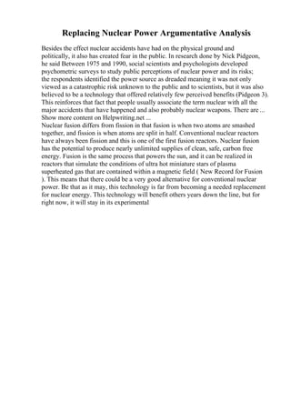Replacing Nuclear Power Argumentative Analysis
Besides the effect nuclear accidents have had on the physical ground and
politically, it also has created fear in the public. In research done by Nick Pidgeon,
he said Between 1975 and 1990, social scientists and psychologists developed
psychometric surveys to study public perceptions of nuclear power and its risks;
the respondents identified the power source as dreaded meaning it was not only
viewed as a catastrophic risk unknown to the public and to scientists, but it was also
believed to be a technology that offered relatively few perceived benefits (Pidgeon 3).
This reinforces that fact that people usually associate the term nuclear with all the
major accidents that have happened and also probably nuclear weapons. There are ...
Show more content on Helpwriting.net ...
Nuclear fusion differs from fission in that fusion is when two atoms are smashed
together, and fission is when atoms are split in half. Conventional nuclear reactors
have always been fission and this is one of the first fusion reactors. Nuclear fusion
has the potential to produce nearly unlimited supplies of clean, safe, carbon free
energy. Fusion is the same process that powers the sun, and it can be realized in
reactors that simulate the conditions of ultra hot miniature stars of plasma
superheated gas that are contained within a magnetic field ( New Record for Fusion
). This means that there could be a very good alternative for conventional nuclear
power. Be that as it may, this technology is far from becoming a needed replacement
for nuclear energy. This technology will benefit others years down the line, but for
right now, it will stay in its experimental
 