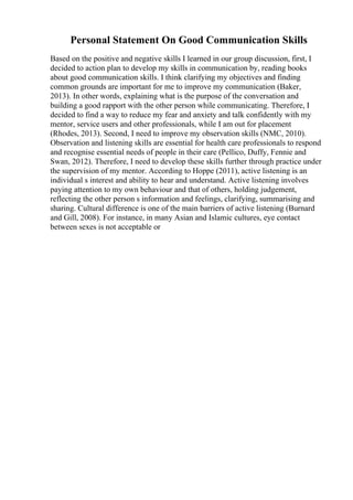 Personal Statement On Good Communication Skills
Based on the positive and negative skills I learned in our group discussion, first, I
decided to action plan to develop my skills in communication by, reading books
about good communication skills. I think clarifying my objectives and finding
common grounds are important for me to improve my communication (Baker,
2013). In other words, explaining what is the purpose of the conversation and
building a good rapport with the other person while communicating. Therefore, I
decided to find a way to reduce my fear and anxiety and talk confidently with my
mentor, service users and other professionals, while I am out for placement
(Rhodes, 2013). Second, I need to improve my observation skills (NMC, 2010).
Observation and listening skills are essential for health care professionals to respond
and recognise essential needs of people in their care (Pellico, Duffy, Fennie and
Swan, 2012). Therefore, I need to develop these skills further through practice under
the supervision of my mentor. According to Hoppe (2011), active listening is an
individual s interest and ability to hear and understand. Active listening involves
paying attention to my own behaviour and that of others, holding judgement,
reflecting the other person s information and feelings, clarifying, summarising and
sharing. Cultural difference is one of the main barriers of active listening (Burnard
and Gill, 2008). For instance, in many Asian and Islamic cultures, eye contact
between sexes is not acceptable or
 