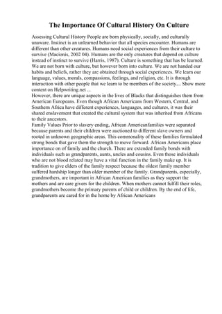 The Importance Of Cultural History On Culture
Assessing Cultural History People are born physically, socially, and culturally
unaware. Instinct is an unlearned behavior that all species encounter. Humans are
different than other creatures. Humans need social experiences from their culture to
survive (Macionis, 2002 04). Humans are the only creatures that depend on culture
instead of instinct to survive (Harris, 1987). Culture is something that has be learned.
We are not born with culture, but however born into culture. We are not handed our
habits and beliefs, rather they are obtained through social experiences. We learn our
language, values, morals, compassions, feelings, and religion, etc. It is through
interaction with other people that we learn to be members of the society.... Show more
content on Helpwriting.net ...
However, there are unique aspects in the lives of Blacks that distinguishes them from
American Europeans. Even though African Americans from Western, Central, and
Southern Africa have different experiences, languages, and cultures, it was their
shared enslavement that created the cultural system that was inherited from Africans
to their ancestors.
Family Values Prior to slavery ending, African Americanfamilies were separated
because parents and their children were auctioned to different slave owners and
rooted in unknown geographic areas. This commonality of these families formulated
strong bonds that gave them the strength to move forward. African Americans place
importance on of family and the church. There are extended family bonds with
individuals such as grandparents, aunts, uncles and cousins. Even those individuals
who are not blood related may have a vital function in the family make up. It is
tradition to give elders of the family respect because the oldest family member
suffered hardship longer than older member of the family. Grandparents, especially,
grandmothers, are important in African American families as they support the
mothers and are care givers for the children. When mothers cannot fulfill their roles,
grandmothers become the primary parents of child or children. By the end of life,
grandparents are cared for in the home by African Americans
 