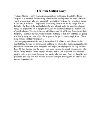 Fruitvale Station Essay
Fruitvale Station is a 2013 American drama film written and directed by Ryan
Coogler. It is based on the true story of the events leading up to the death of Oscar
Grant, a young man who was wrongfully shot at the Fruitvale Bay area train station
in Oakland, California. The plot and the writing dramatizes all the things that he
did before he died. It shows that before he was a black male, he was also a human
being. He impacted a lot of peoples lives, and his death would leave a hole in a lot
of peoples hearts. The movie begins with Oscar, and his girlfriend dropping of their
daughter, Tatiana at daycare. Oscar s mom s birthday is that day, and they are going
to a family party later that night. Oscar goes to the grocery store to pick up... Show
more content on Helpwriting.net ...
I love the progression of the plot, it showed the life of Oscar and all that he did. I
like that they showed his compassion and love for others. For example, accepting to
pay for his sisters rent, even though he had no job, or staying with the dog until he
died. All that showed how he wasn t just some bum on the street, or somebody who
has no future. He is a father, he pays his rent, he is a son. We know that he doesn t
want to go to prison again, because that would take him away from his daughter and
girlfriend. The cop shot him without a second thought, proving that his life did not
have an importance to
 