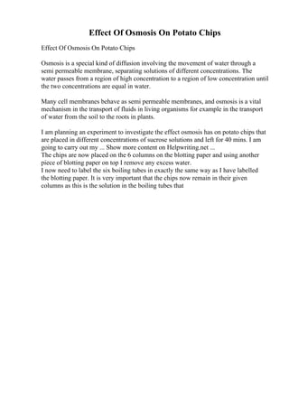 Effect Of Osmosis On Potato Chips
Effect Of Osmosis On Potato Chips
Osmosis is a special kind of diffusion involving the movement of water through a
semi permeable membrane, separating solutions of different concentrations. The
water passes from a region of high concentration to a region of low concentration until
the two concentrations are equal in water.
Many cell membranes behave as semi permeable membranes, and osmosis is a vital
mechanism in the transport of fluids in living organisms for example in the transport
of water from the soil to the roots in plants.
I am planning an experiment to investigate the effect osmosis has on potato chips that
are placed in different concentrations of sucrose solutions and left for 40 mins. I am
going to carry out my ... Show more content on Helpwriting.net ...
The chips are now placed on the 6 columns on the blotting paper and using another
piece of blotting paper on top I remove any excess water.
I now need to label the six boiling tubes in exactly the same way as I have labelled
the blotting paper. It is very important that the chips now remain in their given
columns as this is the solution in the boiling tubes that
 