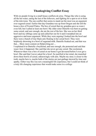 Thanksgiving Conflict Essay
With six people living in a small house conflicts do arise. Things like who is using
all the hot water, eating the last of the leftovers, and fighting for a spot to sit in front
of the television. The one conflict that seems to stand out the most was an argument
over sugared cereal. Earlier that day Grandma was up from Oregon and she left the
house a box of Frosted Flakes. The box of cereal that my grandma gave us wasn t
even full, but I called at least one bowl. My older sister Danielle was bent on getting
some cereal, and sure enough, she ate the rest of the box. She was on her third
bowl and my siblings came up and called her out for it and it morphed into an
aggressive and tense argument. While they were arguing I looked into the bowl and
there were a bunch of tiny black ants floating in her cereal bowl. They were
helplessly drowning in a bowl of sugarand milk. Danielle freaked out, and that was
that.... Show more content on Helpwriting.net ...
I explained it to Danielle s boyfriend, and sure enough, she protested and said that
wasn t how it happened. She said that she never got any cereal. She exclaimed,
Whenever there was a box of cereal at our home it got devoured before I ever got a
bowl. She said that I never asked for a bowl. So justified in her mind, she munched
down three bowls of cereal, unknowingly with ants. Maybe my story is closer to the
truth, maybe hers is, maybe both of the stories are just garbage skewed by time and
apathy. Either way this was not a meaningful life experience, but I could not think of
a truly life changing experience that would make sense in a college
 