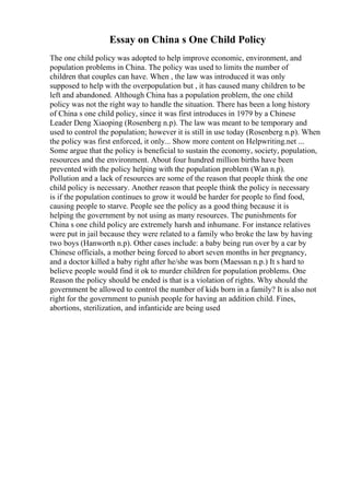 Essay on China s One Child Policy
The one child policy was adopted to help improve economic, environment, and
population problems in China. The policy was used to limits the number of
children that couples can have. When , the law was introduced it was only
supposed to help with the overpopulation but , it has caused many children to be
left and abandoned. Although China has a population problem, the one child
policy was not the right way to handle the situation. There has been a long history
of China s one child policy, since it was first introduces in 1979 by a Chinese
Leader Deng Xiaoping (Rosenberg n.p). The law was meant to be temporary and
used to control the population; however it is still in use today (Rosenberg n.p). When
the policy was first enforced, it only... Show more content on Helpwriting.net ...
Some argue that the policy is beneficial to sustain the economy, society, population,
resources and the environment. About four hundred million births have been
prevented with the policy helping with the population problem (Wan n.p).
Pollution and a lack of resources are some of the reason that people think the one
child policy is necessary. Another reason that people think the policy is necessary
is if the population continues to grow it would be harder for people to find food,
causing people to starve. People see the policy as a good thing because it is
helping the government by not using as many resources. The punishments for
China s one child policy are extremely harsh and inhumane. For instance relatives
were put in jail because they were related to a family who broke the law by having
two boys (Hanworth n.p). Other cases include: a baby being run over by a car by
Chinese officials, a mother being forced to abort seven months in her pregnancy,
and a doctor killed a baby right after he/she was born (Maessan n.p.) It s hard to
believe people would find it ok to murder children for population problems. One
Reason the policy should be ended is that is a violation of rights. Why should the
government be allowed to control the number of kids born in a family? It is also not
right for the government to punish people for having an addition child. Fines,
abortions, sterilization, and infanticide are being used
 