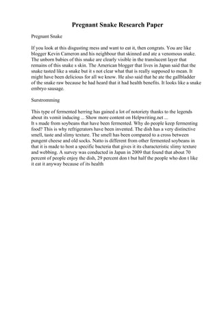 Pregnant Snake Research Paper
Pregnant Snake
If you look at this disgusting mess and want to eat it, then congrats. You are like
blogger Kevin Cameron and his neighbour that skinned and ate a venomous snake.
The unborn babies of this snake are clearly visible in the translucent layer that
remains of this snake s skin. The American blogger that lives in Japan said that the
snake tasted like a snake but it s not clear what that is really supposed to mean. It
might have been delicious for all we know. He also said that he ate the gallbladder
of the snake raw because he had heard that it had health benefits. It looks like a snake
embryo sausage.
Surstromming
This type of fermented herring has gained a lot of notoriety thanks to the legends
about its vomit inducing ... Show more content on Helpwriting.net ...
It s made from soybeans that have been fermented. Why do people keep fermenting
food? This is why refrigerators have been invented. The dish has a very distinctive
smell, taste and slimy texture. The smell has been compared to a cross between
pungent cheese and old socks. Natto is different from other fermented soybeans in
that it is made to host a specific bacteria that gives it its characteristic slimy texture
and webbing. A survey was conducted in Japan in 2009 that found that about 70
percent of people enjoy the dish, 29 percent don t but half the people who don t like
it eat it anyway because of its health
 