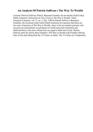 An Analysis Of Patrick Sullivan s The Way To Wealth
Lorraine Thrower Sullivan, Patrick. Benjamin Franklin, the Inveterate (And Crafty)
Public Instructor: Instruction on Two Levels in The Way to Wealth . Early
American Literature, vol. 21, no. 3, Dec. 1986 In Patrick Sullivan s Benjamin
Franklins, the Inveterate (and Crafty) Public Instructor he expresses that there are
two sorts of pursuers of The Way to Wealth , there is the less modern pursuers who
are given an extraordinary accumulation of world renowned exhortation and
afterward there is the more refined who are urged to think more freely. Patrick
Sullivan starts his article about Franklin s The Way to Wealth with Franklin offering
rules to life and calling them the 13 Virtues or ideals. The 13 Virtues are Temperance,
 