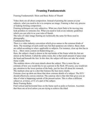 Framing Fundamentals
Framing Fundamentals: Shots and Basic Rules of Thumb
Video shots are all about composition. Instead of pointing the camera at your
subjects, what you need to do is to compose an image. Framing is that very process
of making forming composition.
Framing techniques are very subjective. What one client finds to be moving may
look pointless to someone else. What you need to look at are industry guidelines
which you can refer to as your rules of thumb.
The rules of video image framing are technically the same for those used in
photography.
Fundamental Shots
There is a video industry convention which gives names to the common kinds of
shots. The meanings of each could vary but their purposes are relative. Basic shots
are called according to what s applicable to subjects. For instance, close up shot has to
be a ... Show more content on Helpwriting.net ...
Here, the subject s head is almost at the top border of the frame while his feet are
almost at the bottom. Called the safety room, this is that small amount of space atop
the head and beneath the feet. In this shot, the subject still does not take the whole
frame width.
The midshot shows a bit more details about the subject. This is more like an
estimate of how you would like to see a person in the flesh. Of course, you would not
pay attention to the lower portion of the body, just his face till about his stomach.
The medium close up is a shot that features the face more clearly.
Extreme close up shots are those that show extreme details of a subject. The ECU
should effectively convey emotion. The cutaway shot is that shot that gives you an
idea of what is happening outside of the present action. This is often a different
subject or, at times, a CU of a part of the subject.
Basic Framing Rules
Find vertical and horizontal lines on the frame such as poles or horizon. Ascertain
that these are at level unless you are trying to achieve the tilted
 