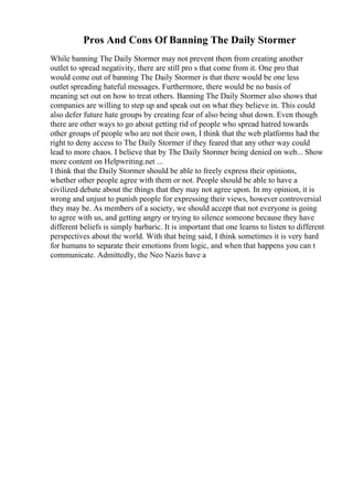 Pros And Cons Of Banning The Daily Stormer
While banning The Daily Stormer may not prevent them from creating another
outlet to spread negativity, there are still pro s that come from it. One pro that
would come out of banning The Daily Stormer is that there would be one less
outlet spreading hateful messages. Furthermore, there would be no basis of
meaning set out on how to treat others. Banning The Daily Stormer also shows that
companies are willing to step up and speak out on what they believe in. This could
also defer future hate groups by creating fear of also being shut down. Even though
there are other ways to go about getting rid of people who spread hatred towards
other groups of people who are not their own, I think that the web platforms had the
right to deny access to The Daily Stormer if they feared that any other way could
lead to more chaos. I believe that by The Daily Stormer being denied on web... Show
more content on Helpwriting.net ...
I think that the Daily Stormer should be able to freely express their opinions,
whether other people agree with them or not. People should be able to have a
civilized debate about the things that they may not agree upon. In my opinion, it is
wrong and unjust to punish people for expressing their views, however controversial
they may be. As members of a society, we should accept that not everyone is going
to agree with us, and getting angry or trying to silence someone because they have
different beliefs is simply barbaric. It is important that one learns to listen to different
perspectives about the world. With that being said, I think sometimes it is very hard
for humans to separate their emotions from logic, and when that happens you can t
communicate. Admittedly, the Neo Nazis have a
 