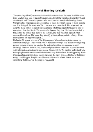 School Shooting Analysis
The more they identify with the characteristics of the story, the more it will increase
their level of risk, said J. Kevin Cameron, director of the Canadian Center for Threat
Assessment and Trauma Response, who has consulted on school shootings in the
United States. The media is an accomplice to mass shooting because of them naming
and describing all the aspects of the crime that was committed. The news stations
describe these crimes in details saying exactly what the perpetrator needs to hear to
commit a crime just like it. They name the shooter, they describe his characteristics,
they detail the crime, they number the victims, and they rank him against other
successful attackers. The more they identify with the characteristics of the... Show
more content on Helpwriting.net ...
Katherine Newman, provost of the University of Massachusetts Amherst and co
author of Rampage: The Social Roots of School Shootings, said media coverage may
prompt copycat crimes, but shining the national spotlight on mass and school
shootings can have benefits, too. It encourages students and adults to come forward
with information about suspicious people (Smart, 2015). We need to understand why
these people commit these crimes in order to stop these crimes from happening. Even
if the people panic from these stories being on the news it is good to know that these
things could happen. People also think that children in school should know that
something that this, even though it is rare, could
 