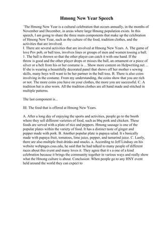 Hmong New Year Speech
`The Hmong New Year is a cultural celebration that occurs annually, in the months of
November and December, in areas where large Hmong population exists. In this
speech, I am going to share the three main components that make up the celebration
of Hmong New Year, such as the culture of the food, tradition clothes, and the
activities that are involved.
I. There are several activities that are involved at Hmong New Years. A. The game of
love Pov pob, or ball toss, involves lines or groups of men and women tossing a ball.
1. The ball is thrown so that the other player can catch it with one hand. If the
throw is good and the other player drops or misses the ball, an ornament or a piece of
silver or a belt from his or her costume is ... Show more content on Helpwriting.net ...
If she is wearing a beautifully decorated panel that shows off her mother s sewing
skills, many boys will want to be her partner in the ball toss. B. There is also coins
involving in the costume. From my understanding, the coins show that you are rich
or not. The more coins you have on your clothes, the more you are successful. C. A
tradition hat is also worn. All the tradition clothes are all hand made and stitched in
multiple patterns.
The last component is...
III. The food that is offered at Hmong New Years.
A. After a long day of enjoying the sports and activities, people go to the booth
where they sell different varieties of food, such as bbq pork and chicken. These
foods are served with a plate of rice and peppers. Hmong sausage is one of the
popular plates within the variety of food. It has a distinct taste of ginger and
pepper made with pork. B. Another popular plate is papaya salad. It s basically
made with papaya fruit, tomatoes, lime juice, pepper, and tamarind juice. C. Lastly,
there are also multiple fruit drinks and snacks. a. According to Jeff Lindsay on his
website webpages.csus.edu, he said that he had talked to many people of different
races about this event and many loves it. They agree that it s a one of a kind
celebration because it brings the community together in various ways and really show
what the Hmong culture is about. Conclusion: When people go to any HNY event
held around the world they can expect to
 