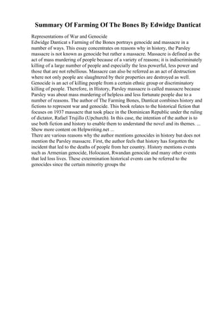 Summary Of Farming Of The Bones By Edwidge Danticat
Representations of War and Genocide
Edwidge Danticat s Farming of the Bones portrays genocide and massacre in a
number of ways. This essay concentrates on reasons why in history, the Parsley
massacre is not known as genocide but rather a massacre. Massacre is defined as the
act of mass murdering of people because of a variety of reasons; it is indiscriminately
killing of a large number of people and especially the less powerful, less power and
those that are not rebellious. Massacre can also be referred as an act of destruction
where not only people are slaughtered by their properties are destroyed as well.
Genocide is an act of killing people from a certain ethnic group or discriminatory
killing of people. Therefore, in History, Parsley massacre is called massacre because
Parsley was about mass murdering of helpless and less fortunate people due to a
number of reasons. The author of The Farming Bones, Danticat combines history and
fictions to represent war and genocide. This book relates to the historical fiction that
focuses on 1937 massacre that took place in the Dominican Republic under the ruling
of dictator, Rafael Trujillo (Upchurch). In this case, the intention of the author is to
use both fiction and history to enable them to understand the novel and its themes. ...
Show more content on Helpwriting.net ...
There are various reasons why the author mentions genocides in history but does not
mention the Parsley massacre. First, the author feels that history has forgotten the
incident that led to the deaths of people from her country. History mentions events
such as Armenian genocide, Holocaust, Rwandan genocide and many other events
that led loss lives. These extermination historical events can be referred to the
genocides since the certain minority groups the
 