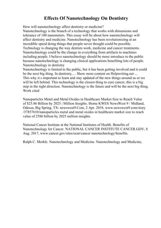 Effects Of Nanotechnology On Dentistry
How will nanotechnology affect dentistry or medicine?
Nanotechnology is the branch of a technology that works with dimensions and
tolerance of 100 nanometers. This essay will be about how nanotechnology will
affect dentistry and medicine. Nanotechnology has been revolutionizing at an
incredible speed doing things that people never thought could be possible.
Technology is changing the way dentists work, medicine and cancer treatments.
Nanotechnology could be the change in everything from artifacts to machines
including people. I believe nanotechnology should be more introduce to the public
because nanotechnology is changing clinical applications benefiting lots of people.
Nanotechnology in dentistry
Nanotechnology is limited to the public, but it has been getting involved and it could
be the next big thing. In dentistry, ... Show more content on Helpwriting.net ...
This why it s important to learn and stay updated of the new things around us or we
will be left behind. This technology is the closest thing to cure cancer, this is a big
step in the right direction. Nanotechnology is the future and will be the next big thing.
Work cited
Nanoparticles Metal and Metal Oxides in Healthcare Market Size to Reach Value
of $25.86 Billion by 2025 | Million Insights. Home KWES NewsWest 9 / Midland,
Odessa, Big Spring, TX: newswest9.Com, 2 Apr. 2018, www.newswest9.com/story
/37857610/nanoparticles metal and metal oxides in healthcare market size to reach
value of 2586 billion by 2025 million insights.
National Cancer Institute at the National Institutes of Health. Benefits of
Nanotechnology for Cancer. NATIONAL CANCER INSTITUTE CANCER.GOV, 8
Aug. 2017, www.cancer.gov/sites/ocnr/cancer nanotechnology/benefits.
Ralph C. Merkle. Nanotechnology and Medicine. Nanotechnology and Medicine,
 