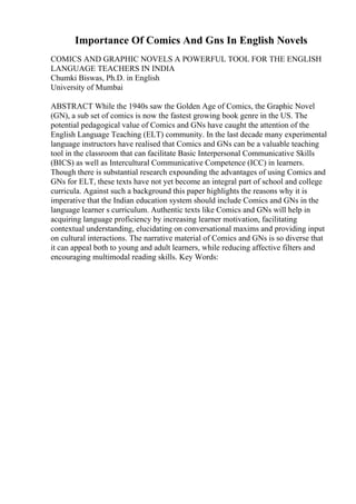 Importance Of Comics And Gns In English Novels
COMICS AND GRAPHIC NOVELS A POWERFUL TOOL FOR THE ENGLISH
LANGUAGE TEACHERS IN INDIA
Chumki Biswas, Ph.D. in English
University of Mumbai
ABSTRACT While the 1940s saw the Golden Age of Comics, the Graphic Novel
(GN), a sub set of comics is now the fastest growing book genre in the US. The
potential pedagogical value of Comics and GNs have caught the attention of the
English Language Teaching (ELT) community. In the last decade many experimental
language instructors have realised that Comics and GNs can be a valuable teaching
tool in the classroom that can facilitate Basic Interpersonal Communicative Skills
(BICS) as well as Intercultural Communicative Competence (ICC) in learners.
Though there is substantial research expounding the advantages of using Comics and
GNs for ELT, these texts have not yet become an integral part of school and college
curricula. Against such a background this paper highlights the reasons why it is
imperative that the Indian education system should include Comics and GNs in the
language learner s curriculum. Authentic texts like Comics and GNs will help in
acquiring language proficiency by increasing learner motivation, facilitating
contextual understanding, elucidating on conversational maxims and providing input
on cultural interactions. The narrative material of Comics and GNs is so diverse that
it can appeal both to young and adult learners, while reducing affective filters and
encouraging multimodal reading skills. Key Words:
 