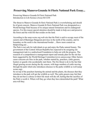 Preserving Manovo-Gounda St Floris National Park Essay...
Preserving Manovo Gounda St Floris National Park
Introduction to Life Science (Axia) SCI/230
The threat to Manovo Gounda St floris National Park is overwhelming and should
be of great concern. Manovo Gounda St floris National Park was designated as a
World heritage Park because of its unique natural formations and its endangered
species. For this reason special attention should be made to help save and preserve
the forest and the wild life that resides on the land.
According to the unep wcmc.org web site that the Park is said to occupy most of the
eastern end of Bamingui Bangoran province in the north of the country, and its
boundary on the north is the international border ... Show more content on
Helpwriting.net ...
The Park is not safe for individuals to go and enjoy the Parks natural beauty. The
government of the Central African Republic has expected to be assigning site
management task to a undisclosed Foundation to help out with the progress. The
research of a comprehensive management report and remedy plan for the site has
been suggested by the World Heritage Committee(www.unesco.org). Other factors
cause concerns are fires in the park, whether started by, poachers, cattle grazers,
hunters or guards who accidentally start them. The fire threat is do to the fact that
illegal grazing occurs during the dry season, with huge numbers of cattle moving
through the park which also introduces diseases to the parks wildlife as well (unep
wcmc.org).
So on top of the poachers harming the animal and the plants, the diseases that they
introduce to the park will get the wildlife as well. The cattle grazers may feel that
they do not have a choice or their life stock will die off, feeling that the sacrifice of
the Park is worth it. Where will they go when they have demolished the park? What
area will they
 
