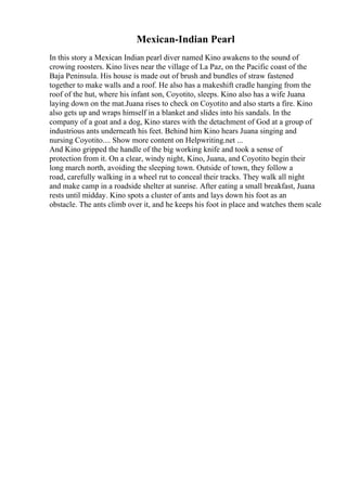 Mexican-Indian Pearl
In this story a Mexican Indian pearl diver named Kino awakens to the sound of
crowing roosters. Kino lives near the village of La Paz, on the Pacific coast of the
Baja Peninsula. His house is made out of brush and bundles of straw fastened
together to make walls and a roof. He also has a makeshift cradle hanging from the
roof of the hut, where his infant son, Coyotito, sleeps. Kino also has a wife Juana
laying down on the mat.Juana rises to check on Coyotito and also starts a fire. Kino
also gets up and wraps himself in a blanket and slides into his sandals. In the
company of a goat and a dog, Kino stares with the detachment of God at a group of
industrious ants underneath his feet. Behind him Kino hears Juana singing and
nursing Coyotito.... Show more content on Helpwriting.net ...
And Kino gripped the handle of the big working knife and took a sense of
protection from it. On a clear, windy night, Kino, Juana, and Coyotito begin their
long march north, avoiding the sleeping town. Outside of town, they follow a
road, carefully walking in a wheel rut to conceal their tracks. They walk all night
and make camp in a roadside shelter at sunrise. After eating a small breakfast, Juana
rests until midday. Kino spots a cluster of ants and lays down his foot as an
obstacle. The ants climb over it, and he keeps his foot in place and watches them scale
 