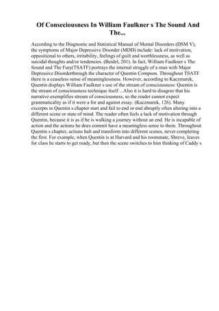 Of Conseciousness In William Faulkner s The Sound And
The...
According to the Diagnostic and Statistical Manual of Mental Disorders (DSM V),
the symptoms of Major Depressive Disorder (MDD) include: lack of motivation,
oppositional to others, irritability, feelings of guilt and worthlessness, as well as
suicidal thoughts and/or tendencies. (Beidel, 201). In fact, William Faulkner s The
Sound and The Fury(TSATF) portrays the internal struggle of a man with Major
Depressive Disorderthrough the character of Quentin Compson. Throughout TSATF
there is a ceaseless sense of meaninglessness. However, according to Kaczmarek,
Quentin displays William Faulkner s use of the stream of consciousness: Quentin is
the stream of consciousness technique itself ...Also it is hard to disagree that his
narrative exemplifies stream of consciousness, so the reader cannot expect
grammaticality as if it were a for and against essay. (Kaczmarek, 126). Many
excerpts in Quentin s chapter start and fail to end or end abruptly often altering into a
different scene or state of mind. The reader often feels a lack of motivation through
Quentin, because it is as if he is walking a journey without an end. He is incapable of
action and the actions he does commit have a meaningless sense to them. Throughout
Quentin s chapter, actions halt and transform into different scenes, never completing
the first. For example, when Quentin is at Harvard and his roommate, Shreve, leaves
for class he starts to get ready, but then the scene switches to him thinking of Caddy s
 