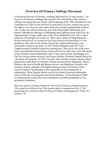 Overview Of Women s Suffrage Movement
A Historical Overview of Women s Suffrage Movement in US and Arizona 1. An
Overview Of Women s Suffrage Movement In The United States The women s
suffrage movement achieved victory with the passage of the 19th Amendment to the
Constitution in 1920. For the first time in more than 110 years, women were given
the right to vote. However, nine states at this time already guaranteed the women s
vote. At this time, all nine states lay west of the Mississippi, (Rothschild, p.8).
Indeed, Although the ideology of suffrageand equal rightswas born in the East, the
implementation of equal rights came in the West, (Rothschild, p.9). This is also a
reflection of the progressive nature of... Show more content on Helpwriting.net ...
On the national level, no woman has ever been elected to the presidency or vice
presidency. Only once in the nation s history has a major political party even
nominated a women to the ticket. In 1974, Walter Mondale made New York
Congresswoman Geraldine Ferraro his running mate. They lost in one of the worst
routs in presidential election history. At the cabinet level, there have been 486 people
to have headed a federal department, only 21 have been women, (Gendergap, p.2).
The first woman cabinet secretary was Frances Perkins, President Franklin Roosevelt
s Secretary of Commerce, in 1933. Currently, there are three women running cabinet
departments, Janet Reno the Attorney General runs the Justice Department, Donna
Shalala is the head of Health and Human services, and Madelaine Albright is the
secretary of State. Albright is the highest ranking woman in the history of the
executive branch. The president is also responsible for the nominations of
ambassadors. Helen Eugiene Moore was the first female American ambassador,
when in 1949 she was assigned to the Danish Embassy. For the election of 2000,
several prominent women have been mentioned as possible presidential or vice
presidential candidates.
Since the election of Jeanete Rankin in 1916 to the US House of Representatives,
196 women have followed suit. This number pales in comparison to the 11,587
people that have served in either the House or Senate, (Gendergap, p2). Of the 197
women, 170
 