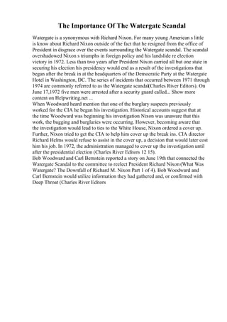 The Importance Of The Watergate Scandal
Watergate is a synonymous with Richard Nixon. For many young American s little
is know about Richard Nixon outside of the fact that he resigned from the office of
President in disgrace over the events surrounding the Watergate scandal. The scandal
overshadowed Nixon s triumphs in foreign policy and his landslide re election
victory in 1972. Less than two years after President Nixon carried all but one state in
securing his election his presidency would end as a result of the investigations that
began after the break in at the headquarters of the Democratic Party at the Watergate
Hotel in Washington, DC. The series of incidents that occurred between 1971 through
1974 are commonly referred to as the Watergate scandal(Charles River Editors). On
June 17,1972 five men were arrested after a security guard called... Show more
content on Helpwriting.net ...
When Woodward heard mention that one of the burglary suspects previously
worked for the CIA he began his investigation. Historical accounts suggest that at
the time Woodward was beginning his investigation Nixon was unaware that this
work, the bugging and burglaries were occurring. However, becoming aware that
the investigation would lead to ties to the White House, Nixon ordered a cover up.
Further, Nixon tried to get the CIA to help him cover up the break ins. CIA director
Richard Helms would refuse to assist in the cover up, a decision that would later cost
him his job. In 1972, the administration managed to cover up the investigation until
after the presidential election (Charles River Editors 12 15).
Bob Woodward and Carl Bernstein reported a story on June 19th that connected the
Watergate Scandal to the committee to reelect President Richard Nixon (What Was
Watergate? The Downfall of Richard M. Nixon Part 1 of 4). Bob Woodward and
Carl Bernstein would utilize information they had gathered and, or confirmed with
Deep Throat (Charles River Editors
 