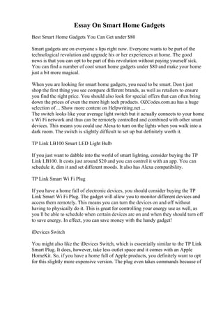 Essay On Smart Home Gadgets
Best Smart Home Gadgets You Can Get under $80
Smart gadgets are on everyone s lips right now. Everyone wants to be part of the
technological revolution and upgrade his or her experiences at home. The good
news is that you can opt to be part of this revolution without paying yourself sick.
You can find a number of cool smart home gadgets under $80 and make your home
just a bit more magical.
When you are looking for smart home gadgets, you need to be smart. Don t just
shop the first thing you see compare different brands, as well as retailers to ensure
you find the right price. You should also look for special offers that can often bring
down the prices of even the more high tech products. OZCodes.com.au has a huge
selection of ... Show more content on Helpwriting.net ...
The switch looks like your average light switch but it actually connects to your home
s Wi Fi network and thus can be remotely controlled and combined with other smart
devices. This means you could use Alexa to turn on the lights when you walk into a
dark room. The switch is slightly difficult to set up but definitely worth it.
TP Link LB100 Smart LED Light Bulb
If you just want to dabble into the world of smart lighting, consider buying the TP
Link LB100. It costs just around $20 and you can control it with an app. You can
schedule it, dim it and set different moods. It also has Alexa compatibility.
TP Link Smart Wi Fi Plug
If you have a home full of electronic devices, you should consider buying the TP
Link Smart Wi Fi Plug. The gadget will allow you to monitor different devices and
access them remotely. This means you can turn the devices on and off without
having to physically do it. This is great for controlling your energy use as well, as
you ll be able to schedule when certain devices are on and when they should turn off
to save energy. In effect, you can save money with the handy gadget!
iDevices Switch
You might also like the iDevices Switch, which is essentially similar to the TP Link
Smart Plug. It does, however, take less outlet space and it comes with an Apple
HomeKit. So, if you have a home full of Apple products, you definitely want to opt
for this slightly more expensive version. The plug even takes commands because of
 